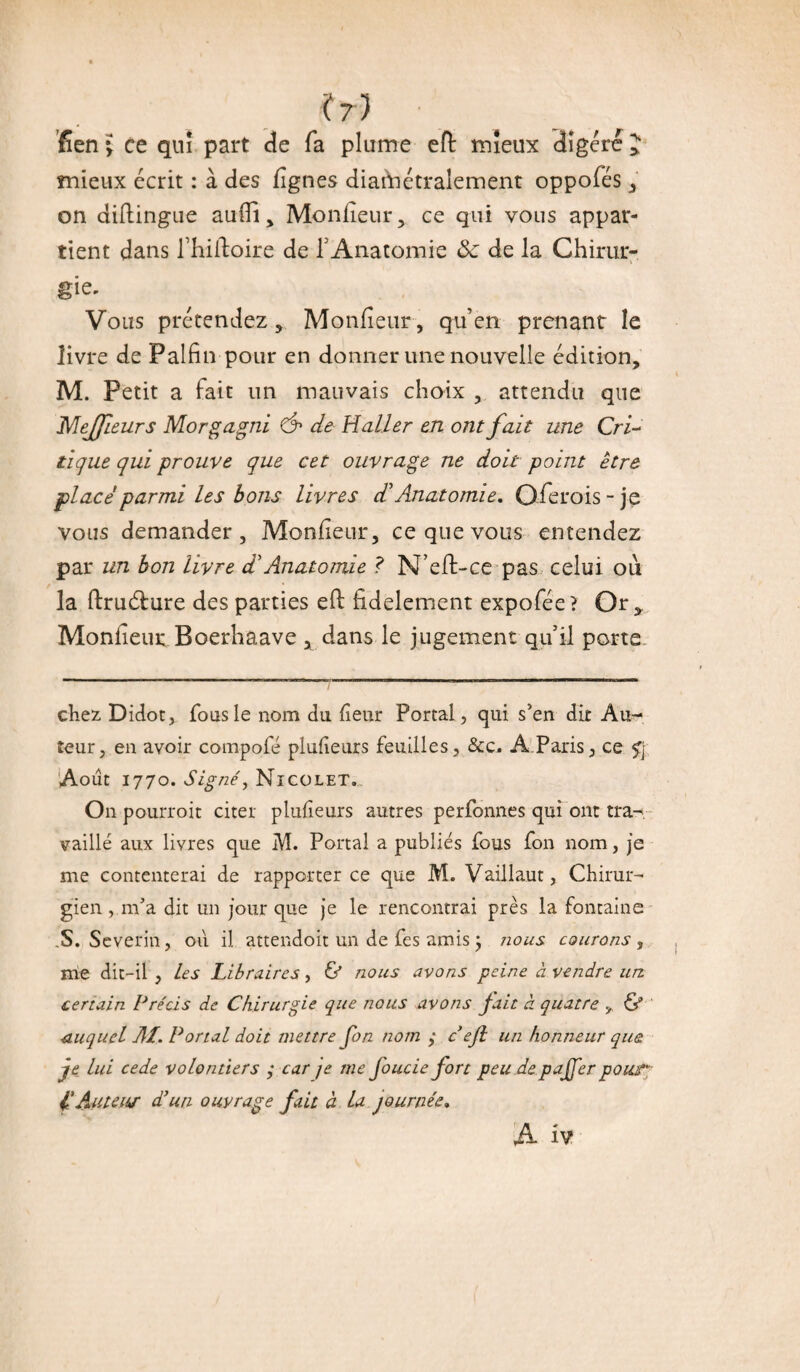 (?) fîen i ce qui part de fa plume efl mieux 3igéré J mieux écrit : à des figues diamétralement oppofés , on diftingue aulïi, Moniteur, ce qui vous appar¬ tient dans fhiftoire de F Anatomie 8c de la Chirur¬ gie. Vous prétendez, Moniteur, qu’en prenant le livre de Palfin pour en donner une nouvelle édition, M. Petit a fait un mauvais choix , attendu que Mejfeurs Morgagni Ô* de Haller en ont fait une Cri¬ tique qui prouve que cet ouvrage ne doit point être placé parmi les bons livres dé Anatomie. Oferois-je vous demander. Moniteur, ce que vous entendez par un bon livre d’Anatomie ? N’eft-ce pas celui où la ftruéfure des parties ell lidelement expofée? Or, Moniteur Boerhaave , dans le jugement qu’il porte chez Didot, fous le nom du lîeur Portai, qui s’en dit Au¬ teur, en avoir compofé pludeurs feuilles, &c. A Paris, ce f\ Août 1770. Signé, Nicoletv On pourroit citer plufieurs autres perfonnes qui ont tra¬ vaillé aux livres que M. Portai a publiés fous fon nom, je me contenterai de rapporter ce que M. Vaillaut, Chirur¬ gien , m’a dit un jour que je le rencontrai près la fontaine S. Severin, ou il attendoit un de fes amis ; nous courons , me dit-il , les Libraires, & nous avons peine à vendre un certain Précis de Chirurgie que nous avons fait à quatre & duquel AI. Portai doit mettre fon nom ; c’ejl un honneur que je lui cede volontiers ; car je me foucie fort peu depajfer pouf': l'Auteur d’un ouvrage fait à lu journée. A îv