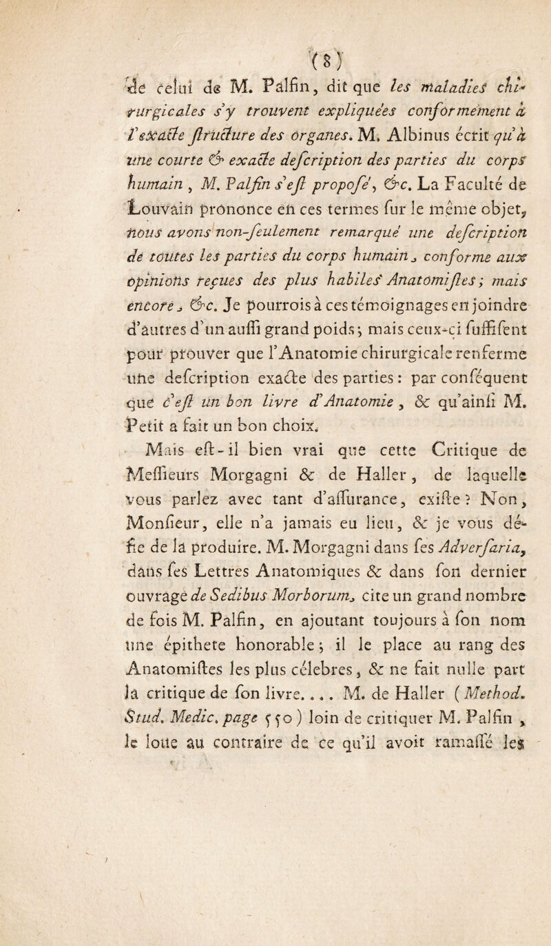 ( s y celui de M. Pâlfin, dit que les Maladies chi* turgicales s y trouvent expliquées confor mément cù VeXdÜe flfuélure des organes» M. Albinus écrit quk une courte & exatle defcription des parties du corps humain , M. Valfins’efl propofé, &c. La Faculté de Louvain prononce en ce s termes fur le même objet* fions avons non-feulement remarqué une defcription dé toutes les parties du corps humain conforme aux opinions reçues des plus habiles Anatomif es ; mais encore s &c. Je pourrois à ces témoignages en joindre d’autres d’un auffi grand poids ; mais ceux-ci fuffifent pour prouver que l’Anatomie chirurgicale renferme une defcription exaéte des parties : par conféquent que de fl un bon livre dé Anatomie , ôc qu’ainii M. Petit a fait un bon choix. Mais eft-il bien vrai que cette Critique de Meilleurs Morgagni ôc de Haller , de laquelle vous parlez avec tant d’afTurance, exilie ? Non, Monfiêür, elle n’a jamais eu lieu, ôc je vous déi¬ fie de la produire. M. Morgagni dans fes Adverfaria, dans fes Lettres Anatomiques Ôc dans fou dernier ouvrage de Sedibus Morborum* cite un grand nombre de tois M. Palfin, en ajoutant toujours à fon nom une épithete honorable *, il le place au rang des Anatomiftes les plus célébrés, ôc ne fait nulle part là critique de fon livre. . *. M. de Haller ( Method. Stud» Medic» page ç fo ) loin de critiquer M, Palfin , le loue au contraire de ce qu’il avoit ram a (Té les