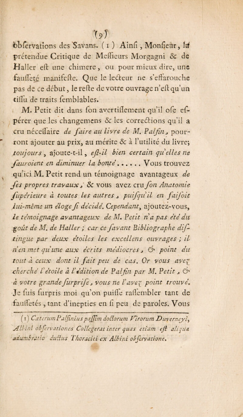 prétendue Critique de Meilleurs Morgagni 8c de Haller eft une chimere, ou pour mieux dire, une fauffetc manitefte. Que le lecteur ne s’effarouche pas de ce début, le refie de votre ouvrage n’efl qu’un cifîu de traits femblables. M. Petit dit dans fon avertifïement qu’il ofe ef~ pérer que les changemens & les corrections qu’il a cru nccelfaire de faire au livre de M. P al fin ^ pour¬ ront ajouter au prix, au mérite 8c à l’utilité du livre; toujours , ajoute-t-il, efi-il bien certain quelles ne fauroient en diminuer la bonté.Vous trouvez qu’ici M. Petit rend un témoignage avantageux de \ fies propres travaux / 8c vous avez cru fon Anatomie fupérieure d toutes Us autres * puifqu il en faijoit lui-mème un éloge fi décidé. Cependant, ajoutez-vous, le témoignage avantageux de M. Petit n a pas été du goût de M. de Haller ; car ce favant bibliographe dif- tingue par deux étoiles les excellens ouvrages ; il ncn met quune aux écrits médiocres j & point du tout à ceux dont il fait peu de cas. Or vous aveq cherché Vétoile à Védition de Palfin par M. Petit j ©■* à votre grande fiurprije > vous ne Vaveq point trouvé, Je luis furpris moi qu’on puiffe rafïembler tant de tau (fêtés , tant d’inepties en h peu de paroles. Vous ( i ) Cæterum P a (fini us pajjîm dodorum Hirorum Duverneyi, jilbini obfervationes Collegerut inter quas etiuin ejl alloua adumbrcuio du du s Thcracici ex Albini obfcrvadone.