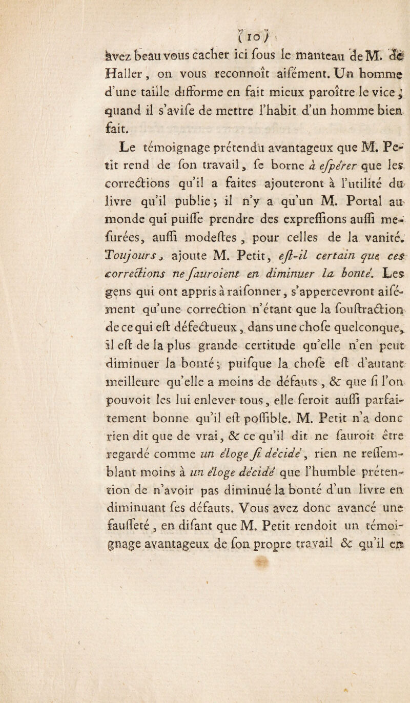 V? ** i ioy hvez beau vous cacher ici fous le manteau deM. cfe Haller, on vous reconnoît aifément. Un homme d’une taille difforme en fait mieux paroître le vice ^ quand il s’avife de mettre l’habit d’un homme bien fait. Le témoignage prétendit avantageux que M. Pe¬ tit rend de fon travail, fe borne à efpérer que les corrections qu’il a faites ajouteront à futilité du livre qu’il publie ; il n’y a qu’un M. Portai au monde qui puiffe prendre des expreffions aufïi me- durées, aufli modeltes pour celles de la vanité. Toujours * ajoute M. Petit, ejl-il certain que ces corrections ne fauroient en diminuer la bonté. Les gens qui ont appris à raifonner, s’appercevront ai dé¬ ment qu’une correction n’étant que la fouftraCtion de ce qui eft défectueux 5 dans une chofe quelconque, il eft de la plus grande certitude qu’elle n’en peut diminuer la bonté j puifque la chofe eft d’autant meilleure qu’elle a moins de défauts, ôc que fi l’on pouvoir les lui enlever tous, elle feroit aufli parfai¬ tement bonne qu’il eif polfible. M. Petit n’a donc rien dit que de vrai, ôc ce qu’il dit ne fauroit être regardé comme un éloge Ji décidé, rien ne reilem- blant moins à un éloge décidé que l’humble préten¬ tion de n’avoir pas diminué la bonté d’un livre en diminuant fes défauts. Vous avez donc avancé une fauffeté , en difant que M. Petit rendoit un témoi¬ gnage avantageux de fon propre travail Ôc qu’il m