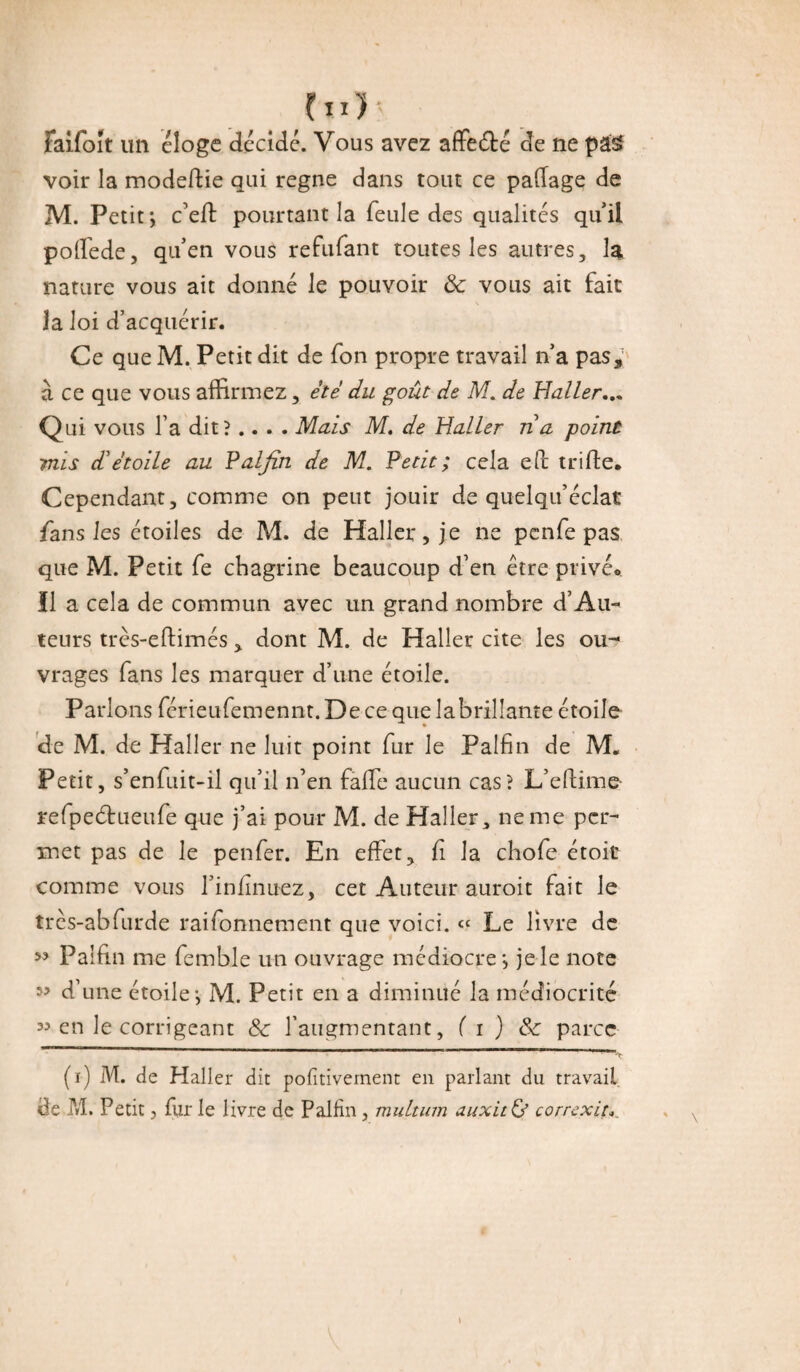 (il)-- faifoît un éloge décide. Vous avez affeété de ne pâ$ voir la modedie qui régné dans tout ce padage de M. Petit; c’eff pourtant la feule des qualités qui! poffede, qu’en vous refufant toutes les autres, la nature vous ait donné le pouvoir & vous ait fait Ja loi d’acquérir. Ce que M. Petit dit de fon propre travail n’a pas, à ce que vous affirmez, été du goût de M. de Haller... Qui vous l’a dit?.... Mais M, de Haller ré a point mis détoile au Palfin de M. Petit ; cela ed trille. Cependant, comme on peut jouir de quelqu’éclat fans les étoiles de M. de Haller, je ne pcnfe pas que M. Petit fe chagrine beaucoup d’en être privée Il a cela de commun avec un grand nombre d’Au¬ teurs très-eftimés , dont M. de Haller cite les ou- vrages fans les marquer d’une étoile. Parlons férieufemennt. De ce que labrilîante étoile de M. de Haller ne luit point fur le Palfin de M. Petit, s’enfuit-il qu’il n’en fade aucun cas? L’edime refpeétueufe que j’ai pour M. de Haller, ne me per¬ met pas de le peu fer. En effet, fi la chofe étoit comme vous l’infinuez, cet Auteur auroit fait le très-abfurde raifonnement que voici. « Le livre de ” Palfin me femble un ouvrage médiocre; je le note 5? d’une étoile; M. Petit en a diminué la médiocrité 35 en le corrigeant & l’augmentant, ( i ) Sc parce (i) M. de Haller dit pofîtivement en parlant du travail