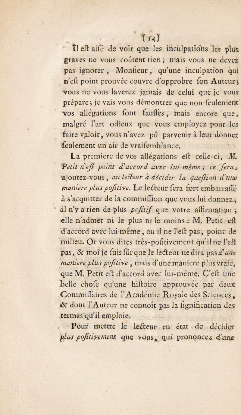 Il efi: aifé de voir que les inculpations les plus graves ne vous coûtent rien; mais vous ne devez pas ignorer , Moniteur, qu’une inculpation qui n’eft point prouvée couvre d’opprobre fon Auteur; vous ne vous laverez jamais de celui que je vous prépare; je vais vous démontrer que non-feulement •vos allégations font faufies , mais encore que* malgré l’art odieux que vous employez pour les faire valoir, vous n’avez pu parvenir à leur donner feulement un air de vraifemblance. La première cle vos allégations efi: celle-ci, M. Tetit ri efi point £ accord avec lui-mème ; ce fera* ajoutez-vous j au lecteur a décider la queflion d'une maniéré plus poftive. Le ledteur fera fort embarraffe a s’acquitter de la commiffion que vous lui donnez,; il n’y a rien de plus poftif que votre affirmation ; elle n’admet ni le plus ni le moins : M. Petit efi: d’accord avec lui-même, ou il ne l’eft pas, point de milieu. Or vous dites très-polîtivement qu’il ne l’ett pas, & moi je fuis fur que le îedteur ne dira pas d'une maniéré plus poftive , mais d’une maniéré plus vraie, que M. Petit efi: d’accord avec lui-même. C’efi: une belle chofe qu’une hifioire approuvée par deux Commifiaires de l’Académie Royale des Sciences, •8c dont l’Auteur ne connoît pas la lignification des termes qu’il emploie. Pour mettre le leéteur en état de décider plus poftive ment que vous* qui prononcez d’une