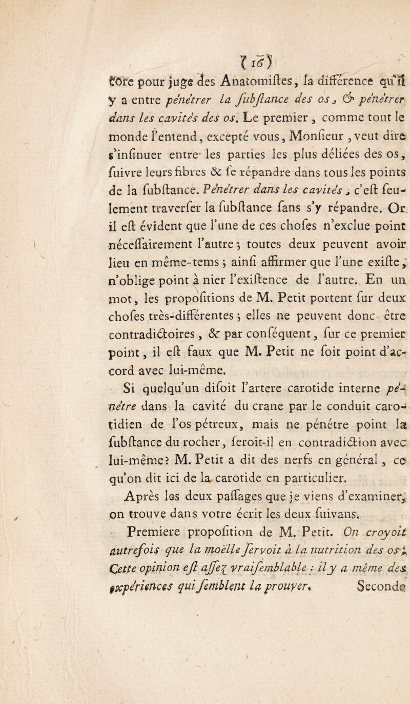 lis) £fôre pour juge des Anatomiftes, la différence qifS y a entre pénétrer la JubJla.nce des 0Sj& pénétrer dans les cavités des os. Le premier , comme tout le monde l’entend, excepté vous. Moniteur ,veut dire s’infinuer entre-les parties les plus déliées des os, fuivre leurs fibres ôc (e répandre dans tous les points de la fubftance. Pénétrer dans les cavités * c’eft feu¬ lement traverfer la fubftance fans s’y répandre. Or il eft évident que l’une de ces chofes n’exclue point néceftairement l’autre ; toutes deux peuvent avoir lieu en même-tems •, ainii affirmer que l’une exifte y n’oblige point à nier l’exiftence de l’autre. En un mot, les propoiitions de M. Petit portent fur deux chofes très-différentes *, elles ne peuvent donc être contradictoires, ôc par conféquent, fur ce premier point, il eft faux que M. Petit ne foit point d’ac¬ cord avec lui-même. Si quelqu’un difoit l’artere carotide interne pé¬ nétre dans la cavité du crâne par le conduit caro¬ tidien de l’os pétreux, mais ne pénétre point la fubftance du rocher, feroit-il en contradiction avec lui-même? M. Petit a dit des nerfs en général, ce qu’on dit ici de la carotide en particulier. Après les deux paffages que je viens d’examineiy on trouve dans votre écrit les deux fuivans. Première propofttion de M. Petit. On croyoil autrefois que la moelle fervoit à la nutrition des osi Cette opinion ejl ajjeq vraifemblable : il y a meme des pxpérknces quifemblent la prouyer% Seconde