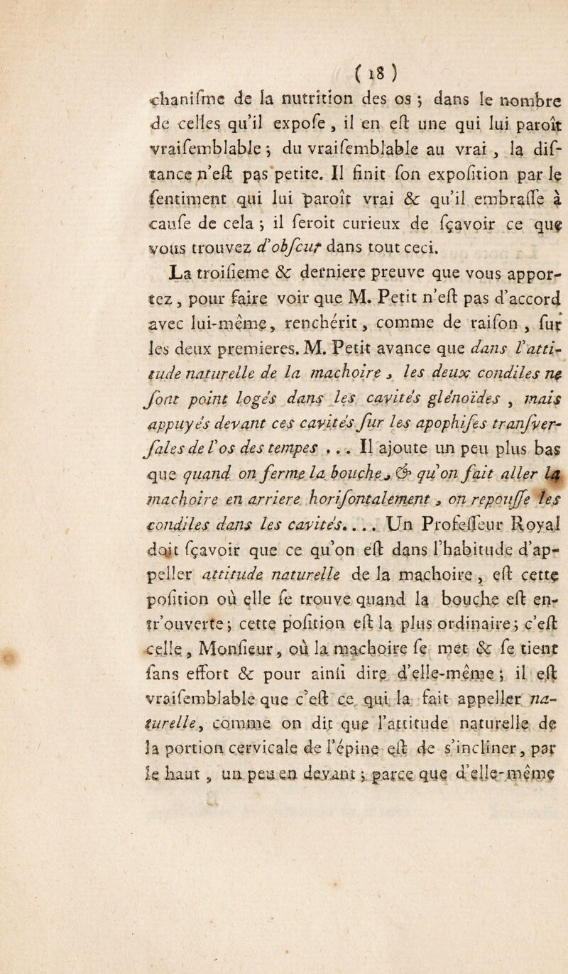 (l*) chanifme de la nutrition des os ; dans le nombre de celles qu’il expofe , il en efi: une qui lui paroît vraifemblable ; du vraifçmblable au vrai , la dif- tance n’elî pas petite. Il finit fon expofition par Iç fentiment qui lui paroît vrai & qu’il embraffe à caufe de cela ; il feroit curieux de fçavoir ce quf vous trouvez cTobfcur dans tout ceci. La troifiemc 8c derniere preuve que vous appor¬ tez , pour faire voir que M. Petit n’efi: pas d’accord avec lui-même5 renchérit, comme de raifon , fur les deux premières. M. Petit avance que dans Vatti¬ tude naturelle de la mâchoire * les deux concilies ne font point logés dans les cavités glénoïdes , mais appuyés devant ces cavités fur les apophifes tranjver- Jaies de Vos des tempes ... Il ajoute un peu plus bas que quand on ferme la bouche* Ô* qu on fait aller I4 mâchoire en arriéré horizontalement * on repouffe les condiles dans les cavités.... Un Profe flair Royal doit fçavoir que ce qu’on efi: dans l’habitude d’ap- pelîer attitude naturelle de la mâchoire, efi: cette pofition où elle fe trouve quand la bouche efi: en- fr’ouverte \ cette pofition ell la plus ordinaire ; c’eR celle, Moniteur 3 où la mâchoire fe met 8c fe tient fans effort 8c pour ainfi dire d’elle-même ; il efi; vroifemblable que c’efit ce qui la fait appell.er na¬ turelle, comme on dit que l’attitude naturelle de îa portion cervicale de l’épine eil de s’incliner, par le haut , un peu en. devant j parce que d’elle-même