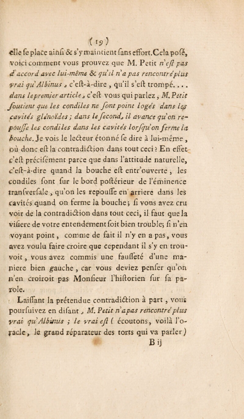 elle fe place ainfi & s’y maintient fans effort.Ceta pofé, voici comment vous prouvez que M. Petit riejî pas d accord avec lui-même ôl qri il ri a pas rencontré plus vrai qriAlbinus * c’efl-à-dire , qu’il s’effc trompé. .. . dans le premier article j c’eft vous qui parlez, M. Vêtit fondent que les condiles ne font point logés dans lep cavités glénoïdes ; dans le fécondil avance qri on re~ poufe les condiles dans les cavités lorfqrion ferme la bouche. Je vois le leCteur étonné fe dire à lui-même , où donc eftla contradiction dans tout ceci? En effet ceft précifément parce que dans l’attitude naturelle, c'eft-à-dire quand la bouche eft entrouverte , les condiles font fur le bord poftérieur de l’éminence tranfverfale , qu’on les repou (Te en' arrière dans les cavités quand on ferme la bouche ; iî vous avez cru voir de la contradiction dans tout ceci, il faut que la vifiere de votre entendement foit bien trouble; û n’en voyant point, comme de fait il n’y en a pas, vous avez voulu faire croire que cependant il s’y en trou- voit, vous avez commis une faufleté d’une ma¬ niéré bien gauche , car vous deviez penfer qu’on n’en croirait pas Moniteur fhiltorien fur fa pa¬ role. Lailfant la prétendue contradiction à part , vous pourfuivez en difant M. Petit riapas rencontré plus yrai qri Albisius ; le vrai ef ( écoutons, voilà l’o- jracle, le grand réparateur des torts qui va parler) Bij