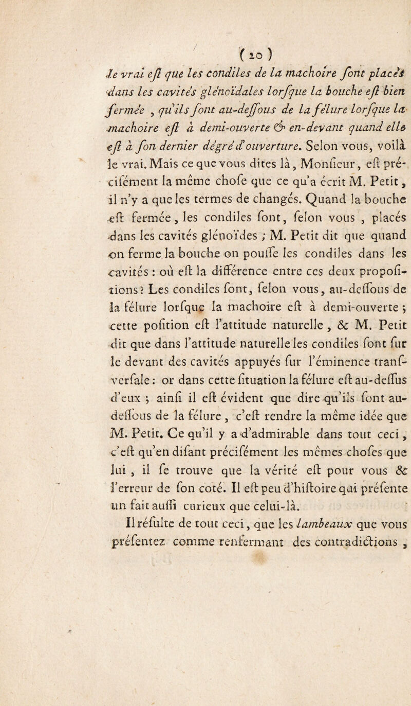 Je vrai ejî que les condiles de Icl mâchoire font places ‘dans les cavités gléncïdales lorfque la bouche efl bien fermée , quils font au-deffous de la fêlure lorfque la mâchoire efl a demi-ouverte & en-devant quand elle ef à fon dernier dé gré et ouverture. Selon vous, voilà le vrai. Mais ce que vous dites là, Moniteur, eft pré- cifément la même chofe que ce qua écrit M. Petit, il n’y a que les termes de changés. Quand la bouche efl: fermée , les condiles font, félon vous , placés dans les cavités glénoïdes ; M. Petit dit que quand on ferme la bouche on poulie les condiles dans les cavités : où eft la différence entre ces deux propor¬ tions? Les condiles font, félon vous, au-deffous de la fêlure lorfque la mâchoire eft à demi-ouverte •, cette pofition efl l’attitude naturelle , 8c M. Petit dit que dans l’attitude naturelle les condiles font fur le devant des cavités appuyés fur l’éminence tranf- verfale : or dans cette fituation la fêlure eft au-deffus d’eux *, ainfî il efl évident que dire qu’ils font au- deflous de la fêlure , c’eft rendre la même idée que M. Petit. Ce qu’il y a d’admirable dans tout ceci, c’eft qu’en difant précifément les mêmes chofes que lui , il fe trouve que la vérité eft pour vous 8c f erreur de fon coté. Il eft peu d’hiftoire qui préfente un faitaufti curieux que celui-là. Ilréfulte de tout ceci, que les lambeaux que vous préfentez comme renfermant des contradictions s