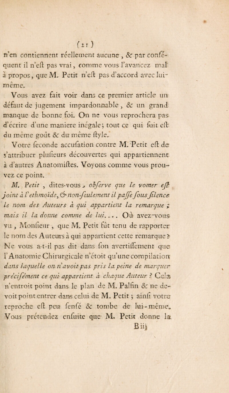 (ZT ) n’en contiennent réellement aucune , &: par confé- quent il ne H: pas vrai, comme vous l’avancez mal à propos, que M. Petit n’eft pas d’accord avec lui- même. Vous avez fait voir dans ce premier article un défaut de jugement impardonnable , Sc un grand manque de bonne foi. On ne vous reprochera pas d’écrire d’une maniéré inégale*, tout ce qui fuit eft: du même goût <Se du même ftyle. Votre fécondé accufation contre M.'Petit eft de s’attribuer pluüeurs découvertes qui appartiennent à d’autres Anatomifles. Voyons comme vous prou¬ vez ce point. M. Vêtit , dites-vous > obferve que le vorner en¬ joint a Vethmoïde, & non-feulement il pajfe fousfilencz le nom des Auteurs à qui appartient la remarque ; mais il la donne comme de lui.».. Ou avez-vous vu , Monfteur , que M. Petit fût tenu de rapporter le nom des Auteurs à qui appartient cette remarque » Ne vous a-t-il pas dit dans fon avertiflement que l’ Anatomie Chirurgicale n’étoit qu’une compilation dans laquelle on riavoit pas pris la peine de marquer precifement ce qui appartient à chaque Auteur ? Cela n’entroit point dans le plan de M. Paîfin &c ne de- voit point entrer dans celui de M. Petit ; ainfi votre reproche eft peu fenfé & tombe de lui-même,, Vous prétendez enfuite que- M. Petit donne la