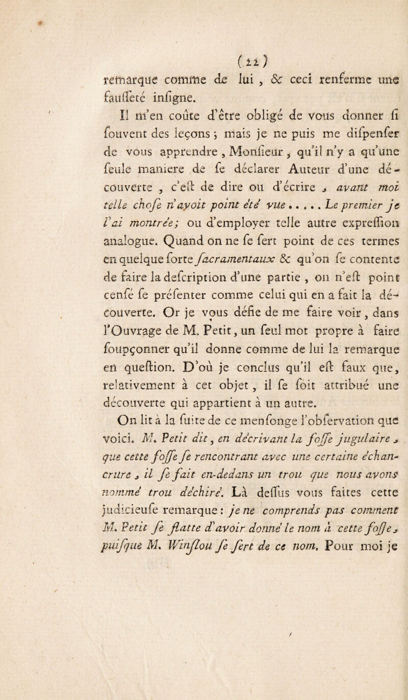 (li) remarque comme de lui , 8c ceci renferme une fàu(fêté inlîgne. Il m’en coûte d’être obligé de vous donner li fotivent des leçons •, mais je ne puis me difpenfer de vous apprendre , Moniteur 5 qu’il n’y a qu’une feule maniéré de fe déclarer Auteur d’une dé¬ couverte , c’ed de dire ou d’écrire „ avant moi telle choje n ayoit point été vue.Le premier je Vai montrée; ou d’employer telle autre expreffîon analogue. Quand on ne fe fert point de ces termes en quelque forte facramentaux & qu’on fe contente de faire la defcription d’une partie , on n’eft point cenfé fe préfenter comme celui qui en a fait la dé¬ couverte. Or je vous défie de me faire voir , dans l’Ouvrage de M. Petit, un feul mot propre à faire foupçonner qu’il donne comme de lui la remarque en queftion. D’où je conclus qu’il efi: faux que, relativement à cet objet, il fe foit attribué une découverte qui appartient à un autre. On lit à la fuite de ce menfonge i’obfervation que Voici. M. Petit dit, en décrivant la fcfe jugulaire * que cette fo[fe fe rencontrant avec une certaine échan¬ crure j il fe fait en-dedans un trou que nous avons nommé trou déchiré'. Là defilis vous faites cette Judicieufe remarque : je ne comprends pas comment M, Petit Je flatte déavoir donné le nom à cette fojje*