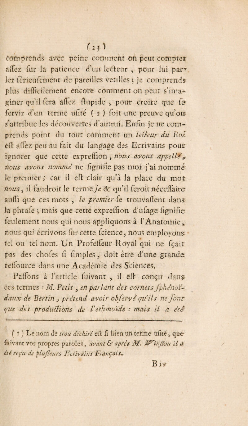 hO comprends avec peine comment on peut compte* afiez fur la patience d'un lecteur , pour lui pam 1er férieufement de pareilles verdies ; je comprends plus difficilement encore comment on peut s’ima¬ giner qu’il fera afiez ftupide , pour croire que fe fervir d’un terme ufité ( î ) Toit une preuve qu’orr s’attribue les découvertes d’autrui. Enfin je ne com¬ prends point du tout comment un lecteur du Roi efi: a fiez peu au fait du langage des Ecrivains pour ignorer que cette expreffion, nous avons appelle’ ^ nous avons nommé ne fignifie pas moi j’ai nommé le premier; car il efi: clair qu’à la place du mot nous, il faudroit le terme je & qu’il feroit nécefiaire aufii que ces mots , le premier fe trouvaient dans la phrafe ; mais que cette expreffion d’ufage fignifie feulement nous qui nous appliquons à l’Anatomie„ nous qui écrivons fur cette fcience 3 nous employons tel ou tel nom. Un Profefféui* Royal qui ne fçaic pas des chofes fi fimples, doit être d’une grande relfource dans une Académie des Sciences» Pafions à l’article fuivant il elf conçu dans ccs termes .* M. Petit 3 en parlant des cornets Jphénoté daux de Bertin ^ prétend avoir obfervé qii ils ne font que des productions de Vethtnoïde : mais il a été — - - -- . — - - r ( i ) Le nom de trou déchiré eft fi bien un. terme ufité, que fuivant vos propres paroles, avant & après il/, in flou il a. été reçu de ÿlufeurs Fcriyains François* B hï