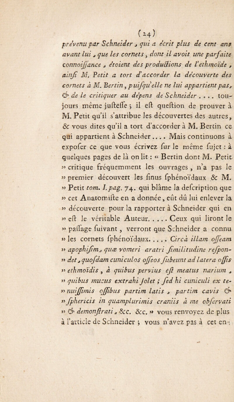 prévenu par Schneider * qui a écrit plus de cent an3 avant lui a que les cornets , dont il avoit une parfaite zonnoijfance a etoient des productions de Vethmoide , ainjï M, Petit a tort d'accorder la découverte des cornets à M. Berlin 5 puifju elle n,e lui appartient pass Ch de le critiquer au dépens de Schneider .... tou¬ jours même jiiftefle > il eft queftion de prouver à M. Petit qu’il s’attribue les découvertes des autres, ôc vous dites qu’il a tort d’accorder à M. Berlin ce qui appartient à Schneider .... Mais continuons à expofer ce que vous écrivez fur le même fujet : à quelques pages de là on lit : « Berlin dont M. Petit 33 critique fréquemment les ouvrages , n’a pas le « premier découvert les hnus fphénoïdaux Sc M. 33 Petit torn. I.pagJ 74. qui blâme la defcription que cet Anatomifte en a donnée, eut dû lui enlever îa 33 découverte pour la rapporter à Schneider qui en 33 eft le véritable Auteur.Ceux qui liront le 3> palfage fuivant, verront que Schneider a connu s> les cornets fphénoïdaux.Circd illam offearn s» apophifînij quæ vomeri aratri Jîmilitudine refpon- 33 det ; quofdam cunicnlos offeos fubeunt adlatera ofjis 33 ethmoïdis , à qui b us per vins efi méat us narium , 33 quibus mucus extrahi Jolet ; fed hi cuniculi ex te- « nuijfimis ojfibus partim latis * partim cavis & » fphericis in quamplurimis craniis a. me cbjervati 33 Ch demonjlrati j &c. &c. » vous renvoyez de plus à l’article de Schneider \ vous n’avez pas à cet en-