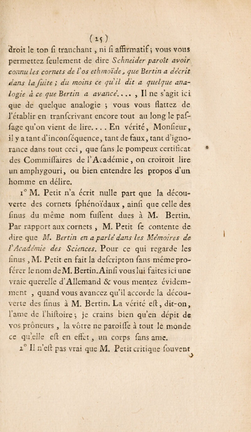 droit le ton fi tranchant, ni fi affirmatif; vous vous permettez feulement de dire Schneider paroît avoir connu les cornets de Vos ethmoïde* que Bertin a décrit dans la fuite ; du moins ce qu il dit a quelque ana¬ logie a ce que Bertin a avancé.... , Il ne s’agit ici que de quelque analogie j vous vous flattez de l’établir en tranfcrivant encore tout ail long le paf- fage qu’on vient de lire.. . . En vérité. Mon fleur, il y a tant d’inconféquence, tant de faux, tant d’igno¬ rance dans tout ceci, que fans le pompeux certificat des Commiflaires de l'Académie, on croiroit lire un amphygouri, ou bien entendre les propos d’uti homme en délire. i° M. Petit n’a écrit nulle part que la décou¬ verte des cornets Iphénoïdaux , ainfi que celle des Anus du même nom fuflent dues à M. Bertin. Par rapport aux cornets , M. Petit fe contente de dire que M. Bertin en a parlé dans les Mémoires de VAcadémie des Sciences. Pour ce qui regarde les linus, M. Petit en fait la deferipton fans même pro¬ férer lenomdeM. Bertin. Ainfi vous lui faites ici une vraie querelle d’Allemand ôc vous mentez évidem¬ ment , quand vous avancez qu’il accorde la décou¬ verte des Anus à M. Bertin. La vérité efi, dit-on, famé de 1 hiftoire*, je crains bien qu’en dépit de vos prôneurs , la votre ne paroifle à tout le monde ce qu’elle efl en effet, un corps fans amc. i° Il n’eft pas vrai que M, Petit critique fouvent