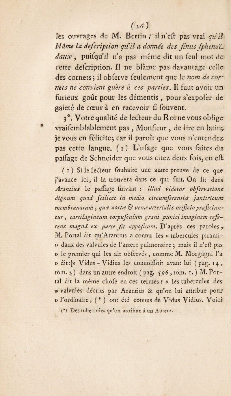 les ouvrages de M. Bénin ; il n eft pas vrai qiîïl blâme la dejcripdon qu il a donnée des Jlnus fpheno'L daux y puifqu’il n’a pas même dit un feul mot de cette defcnption. Ï1 ne blâme pas davantage celle des cornets j il obferve feulement que le nom de cor* nets ne convient guère d ces parties. Il faut avoir un furieux goût pour les démentis s pour s’expofer de gaieté de cœur à en recevoir fi fouvent. 3°. Votre qualité de leéteur du Roi ne vous oblige vraifemblablement pas, Moniteur , de lire en latin? je vous en félicite; car il paroît que vous n’entendez, pas cette langue. ( i ) L’ufage que vous faites du paifage de Schneider que vous citez deux fois, en efb ( i ) Si le leâreur fouhaice mie autre preuve de ce que favance ici, il la trouvera dans ce qui fuit. On lit dans Arantius le paifage fuivant : illud videtur obfervatione dignum quod fcilicet in medio circumferentia janitricum membranarum , quæ aortæ & venæ arterialis orijlciopræjiciun- tur, cartilagineum corpufculum grani punici imaginem refe~ rens magna, ex pane Jit appojïtum. D’après ces paroles T M, Portai dit qu’Arantius a connu les « tubercules pirami- » daux des valvules de l’artere pulmonaire ; mais il n’eft pas » le premier qui les ait obfervés, comme M. Morgagni l’a » dit:|» Vidus-Vidius les connoiifoit avant lui ( pag. 14 y tom. z ) dans un autre endroit ( pag. 596 , tom. 1. ) M. Por¬ tai dit la même chofe en ces termes : a les tubercules des » valvules décrits par Arantius & qu’on lui attribue pour » l’ordinaire, (*) ont été connus de Vidus Vidius. Voici (*) Des tubercules qu’on attribue à un Auteur.