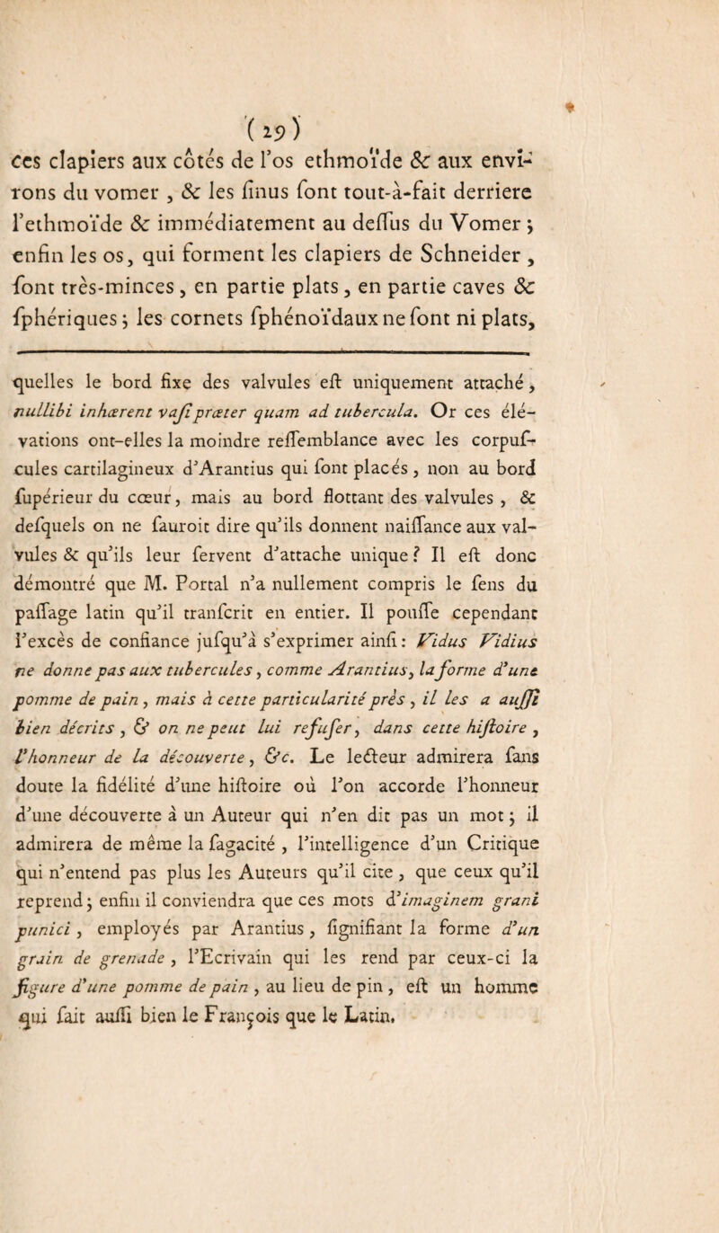 ( *9 ) ces clapiers aux cotes de l’os ethmoïde 8c aux envi¬ rons du vomer , 8c les fînus font tout-à-fait derrière l’ethmoïde 8c immédiatement au defïus du Vomer * enfin les os, qui forment les clapiers de Schneider , font très-minces , en partie plats, en partie caves 8c fphériquesj les cornets fphénoïdaux ne font ni plats. quelles le bord fixe des valvules eft uniquement attaché, riuLLibi inhœrent vaflpreeter quam ad tubercula. Or ces élé¬ vations ont-elles la moindre refTemblance avec les corpus¬ cules cartilagineux d’Arantius qui font placés , non au bord Supérieur du cœur, mais au bord flottant des valvules , & defquels on ne fauroit dire qu5ils donnent naiflfance aux val¬ vules & qu'ils leur Servent d'attache unique ? Il eft donc démontré que M. Portai n’a nullement compris le Sens du paflage latin qu’il tranferit en entier. Il pouffe cependant l’excès de confiance jufqu’â s’exprimer ainfi : JAidus Vidius ne donne pas aux tubercules, comme Arantius, la forme d’une, pomme de pain , mais à ce ne particularité près , il les a aujjl lien décrits , & on ne peut lui refufer, dans cette hijioire , l’honneur de la découverte, Ùc. Le leéleur admirera Sans doute la fidélité d’une hiftoire où l’on accorde l’honneur d’une découverte à un Auteur qui n’en dit pas un mot ; il admirera de même la Sagacité , l’intelligence d’un Critique qui n’entend pas plus les Auteurs qu’il cite , que ceux qu’il reprend ; enfin il conviendra que ces mots d’imaginem grani punici, employés par Arantius , lignifiant la forme d’un grain de grenade , l’Ecrivain qui les rend par ceux-ci la figure d’une pomme de pain , au lieu de pin , eft un homme qui Sait aulli bien le François que le Latin,