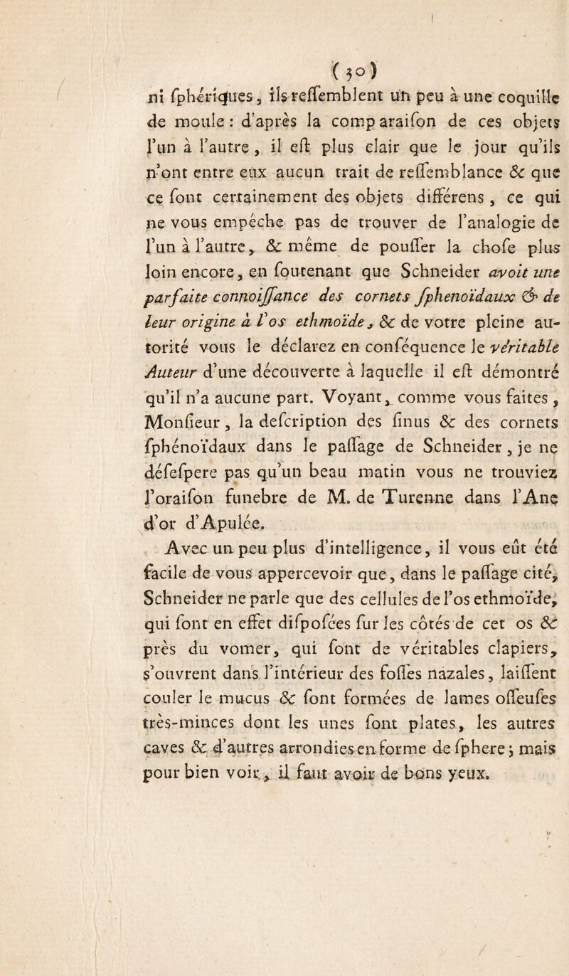 K 5°) ni fphérfqfues, ils reflembient un peu à une coquille de moule: d’après la comparaison de ces objets l’un à l’autre , il eft plus clair que le jour qu’ils n’ont entre eux aucun trait de relTemblance Sc que ce font certainement des objets différens, ce qui ne vous empêche pas de trouver de l’analogie de l’un à l’autre, & même de pouffer la chofe plus loin encore, en foutenant que Schneider avoit une parfaite connoijfance des cornets fphenoïdaux & de leur origine à Vos ethmoïde* Sc de votre pleine au¬ torité vous le déclarez en confequence le véritable Auteur d’une découverte à laquelle il eft démontré qu’il n’a aucune part. Voyant comme vous faites, Moniteur, la defeription des finus Sc des cornets fphénoïdaux dans le palfage de Schneider , je ne défefpere pas qu’un beau matin vous ne trouviez foraifon funebre de M. de Turenne dans l’Ane d’or d’Apulée. Avec un peu plus d’intelligence, il vous eût été facile de vous appercevoir que, dans le paflage cité. Schneider ne parle que des cellules de l’os ethmoïde, qui font en effet difpofées furies côtés de cet os Sc près du vomer, qui font de véritables clapiers, s’ouvrent dans l’intérieur des foffes nazales, laiffent couler le mucus Sc font formées de lames offeufes très-minces dont les unes font plates, les autres caves & d’autres arrondies en forme defphere j mais pour bien voir , il faut avoir de bons yeux.