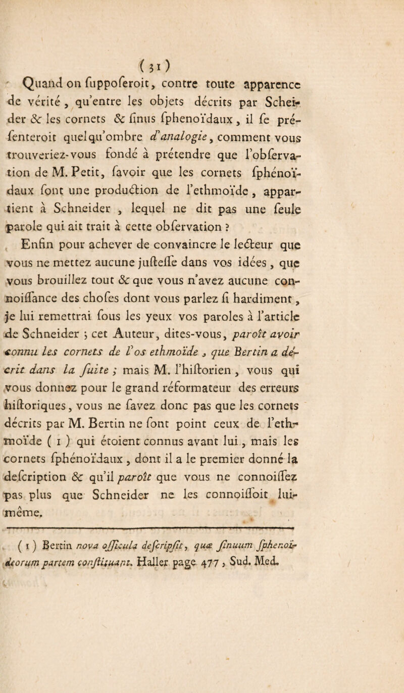 ( 51 ) Quand on fuppoferoit, contre toute apparence de vérité , qu’entre les objets décrits par Schei- der 8c les cornets 8c finus fphenoïdaux , il fe pré- fenteroit quel qu’ombre comment vous trouveriez-vous fondé à prétendre que robferva- îion de M. Petit, favoir que les cornets fphénoï- daux font une production de l’ethmoïde , appar~ tient à Schneider , lequel ne dit pas une feule parole qui ait trait à cette obfervation ? Enfin pour achever de convaincre le ledteur que vous ne mettez aucune juftefie dans vos idées , que vous brouillez tout 8c que vous n’avez aucune con- noifiance des chofes dont vous parlez fi hardiment, je lui remettrai fous les yeux vos paroles à l’article de Schneider ; cet Auteur, dites-vous, paroît avoir connu les cornets de Vos ethmoïde * que Bertin a dé¬ crit dans la fuite ; mais M. l’hiftorien , vous qui vous donnez pour le grand réformateur des erreurs hiftoriques, vous ne favez donc pas que les cornets décrits par M. Bertin ne font point ceux de fethr moïde ( i ) qui étoient connus avant lui, mais les cornets fphénoïdaux , dont il a le premier donné la defeription 8c qu’il paroit que vous ne connoifiez pas plus que Schneider ne les connoifloit lui»* même. ■ ■■ 1 ■■■ i —■■ ■ ... ■ ( i ) Bertin nova ojJicuU dejcripft, quæ fnuum fphenoi- «leorum partem conjiüuara. Haller page 477 } Sud. MedL