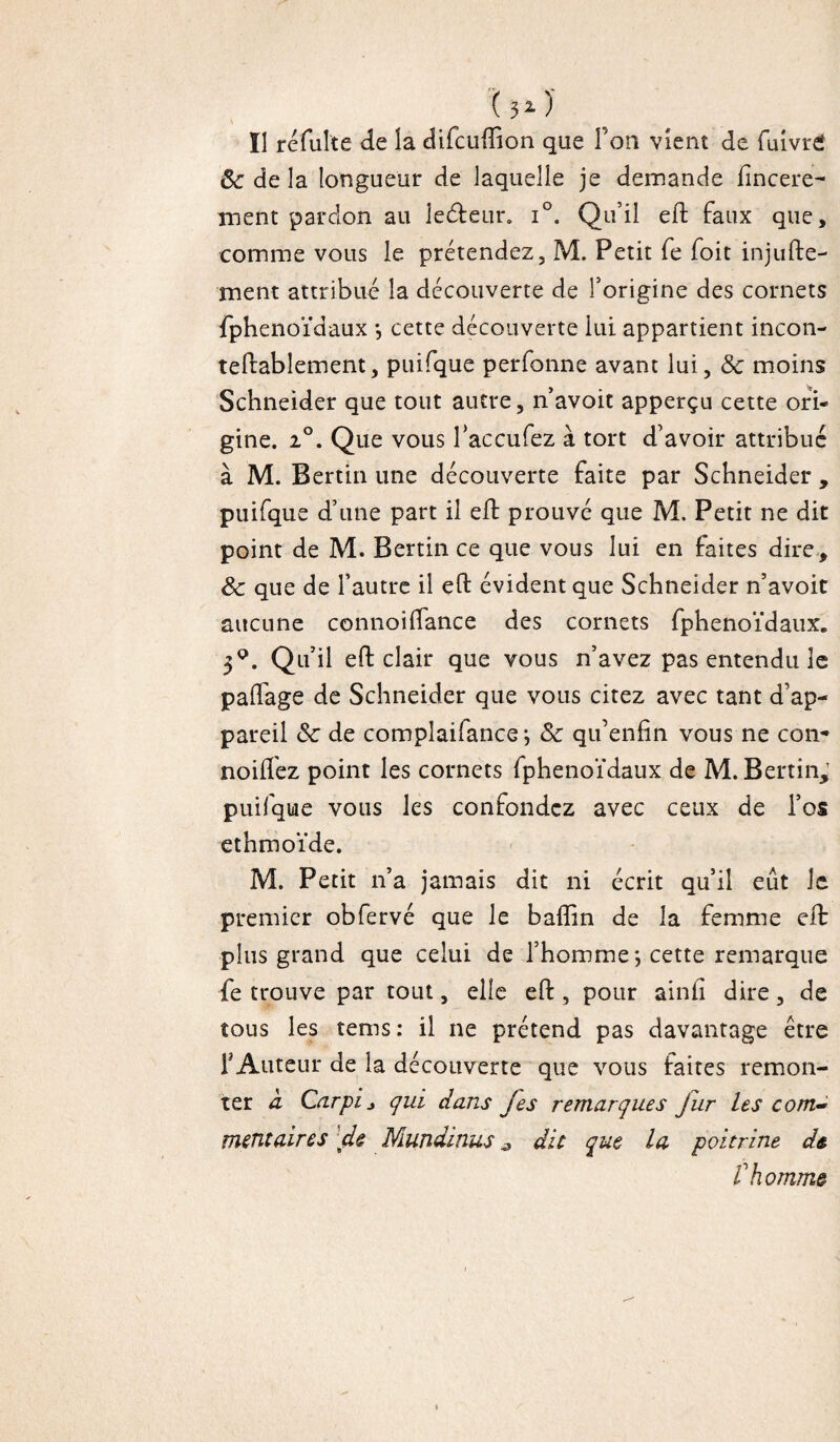 Il réfulte de la difcuftion que l’on vient de Cuivré 8c de la longueur de laquelle je demande ftncere- ment pardon au leéteur. i°. Qu’il eft faux que, comme vous le prétendez, M. Petit fe foit injufte- ment attribué la découverte de l’origine des cornets fphenoïdaux -, cette découverte lui appartient incon- teftabîement, puifque perfonne avant lui, 8c moins Schneider que tout autre, n’avoit apperçu cette ori¬ gine. 2°. Que vous l’accufez à tort d’avoir attribué à M. Bertin une découverte faite par Schneider , puifque d’une part il eft prouvé que M. Petit ne dit point de M. Bertin ce que vous lui en faites dire, 8c que de l’autre il eft évident que Schneider n’avoit aucune connoiifance des cornets fphenoïdaux. 3q. Qu’il eft clair que vous n’avez pas entendu le paftage de Schneider que vous citez avec tant d’ap¬ pareil 8c de complaifance; 8c qu’enfin vous ne con- noiftez point les cornets fphenoïdaux de M. Bertin,’ puifque vous les confondez avec ceux de l’os ethmoïde. M. Petit n’a jamais dit ni écrit qu’il eut le premier obfervé que le baflin de la femme eft plus grand que celui de l’homme; cette remarque fe trouve par tout, elle eft , pour ainli dire, de tous les tems: il ne prétend pas davantage être Y Auteur de la découverte que vous faites remon¬ ter à Car pi> qui dans fes remarques fur les com¬ mentaires de Mundinus ^ dit que la poitrine d& f homme