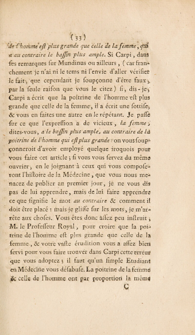 de €homme efi plus grande que celle de la. femme, cftû n au contraire le bajfin 'plus ample. Si Carpi, dans les remarques fur M.undinus ou ailleurs , ( car fran¬ chement je n'ai ni le tems ni l’envie d’aller vérifier le fait , que cependant je foupçonne d’être faux 5, parla feule raifon que vous le citez) fi, dis - jey Carpi a écrit que la poitrine de l’homme eR plus grande que celle de la femme, H a écrit une fottifq, & vous en faites une autre en le répétant. Je palfe fur ce que l’expreflion a de vicieux , la femme j dites-vous, aie bajfin plus amplej au contraire de là poitrine de d homme qui eflplus grande ?'on vousfoup- çonneroit d’avoir employé quelque iroquois pour vous faire cet article *, fi vous vous lervez du même ouvrier , en le joignant à ceux qui vous compofe- ront l’hiftoire de la Médecine , que vous nous me* nacez de publier an premier jour, je 11e vous dis pas de lui apprendre, mais de lui taire apprendre ce que lignifie le mot au contraire Sc comment il doit être placé : mais je glifle fur les mots, je m’ar¬ rête aux chofes. Vous êtes donc allez peu infirme j M. le Profefleur Royal, pour croire que la poi¬ trine de l’homme eff plus grande que celle de la femme , ôc votre vade érudition vous a allez bien fervi pour vous faire trouver dans Carpi cette erreur que vous adoptez 1 il faut qu’un flmple Etudiant en Médecine vous défabufe. La poitrine de la femmd §c celle de l’homme ont par proportion la mcm$ G