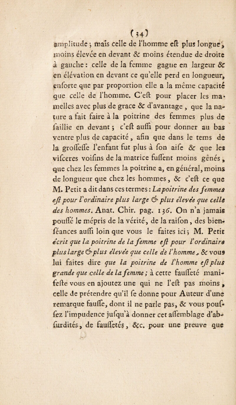 ( h) Amplitude *, maïs celle de Thomme eft plus longue , moins élevée en devant Se moins étendue de droite à gauche : celle de la femme gagne en largeur Sc en élévation en devant ce qu’elle perd en longueur, enforte que par proportion elle a la même capacité que celle de l’homme. C’efl: pour placer les ma* melles avec plus de grâce Se d’avantage , que la na¬ ture a fait faire à la poitrine des femmes plus de faillie en devant ; c’eft aufîi pour donner au bas ventre plus de capacité, afin que dans le tems de la groffeffe l’enfant fut plus à fon aife Se que les vifeeres voifins de la matrice fuffent moins gênés , que chez les femmes la poitrine a, en général, moins de longueur que chez les hommes, Se c’efb ce que M. Petit a dit dans ces termes : Lapoitrine des femmes ejl pour Vordinaire plus large & plus élevée que cellô des hommes. Anat. Chir. pag. 136. On n’a jamais pouffé le mépris de la vérité, de la raifon, des bien- féances aufli loin que vous le faites ici*, M. Petit écrit que la poitrine de la femme ejl pour /’ordinaire plus large &plus élevée que celle de Vhomme * Se vous lui faites dire que la poitrine de thomme ejl plus grande que celle de la femme ; à cette fauffeté mani- fefte vous en ajoutez une qui ne l’eft pas moins , celle de prétendre qu’il fe donne pour Auteur d’une remarque fauffe, dont il ne parle pas, Se vous pouf¬ fez l’impudence jufqu'à donner cet affemblage d’ab- (krdités, de fauffetés, Scc. pour une preuve que 1