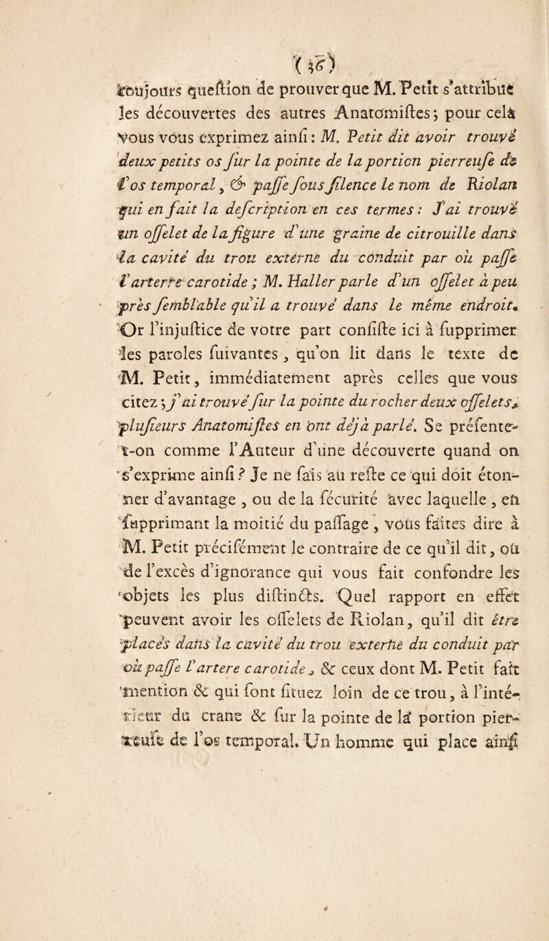 Xtf) . Cbüjours queftioti de prouver que M. Petit s*attribue les découvertes des autres Anatomiftes *, pour celà Vous vous exprimez ainfî : M. Petit dit avoir trouvé deux petits os fur la pointe de la portion pierreufe étz € os temporal , & pajfe fous filence le nom de Riolan qui en fait la defcription en ces termes: fai trouvé îin offelet de la figure d'une graine de citrouille dans lia cavité du trou externe du conduit par ou pajfe t' art er te carotide ; M. Haller parle d’un offelet à peu près fembl'able qu il a trouvé dans le même endroit« Or Tinjuftice de votre part confifte ici à fupprimer des paroles fuivantes , qu’on lit dans le texte de M. Petit, immédiatement après celles que vous citez*, f ai trouvé fur la pointe du rocher deux cffelets* qplufieurs AnatomijleS en ont déjà parlé. Se préiente'- t-on comme T Auteur d’une découverte quand on 's’exprime ainfi? Je ne fais au relie ce qui doit éton¬ ner d’avantage , ou de la fécurité avec laquelle , eft. fupprimant la moitié du paiTage , vous faites dire à M. Petit précisément le contraire de ce qu’il dit, oti de 1’ excès d’ignorance qui vous fait confondre les •'objets les plus diflincfs. Quel rapport en effet peuvent avoir les offelets de Riolan, qu’il dit être lplacés dans la cavité du trou exterhè du conduit par iokpaffe Vartere carotide ^ & ceux dont M. Petit fait 'mention ôc qui font iltuez loin de ce trou, à Tinté-, rieur du crâne & fur la pointe de la' portion piei> de Tos temporal. Un homme qui place ainfî