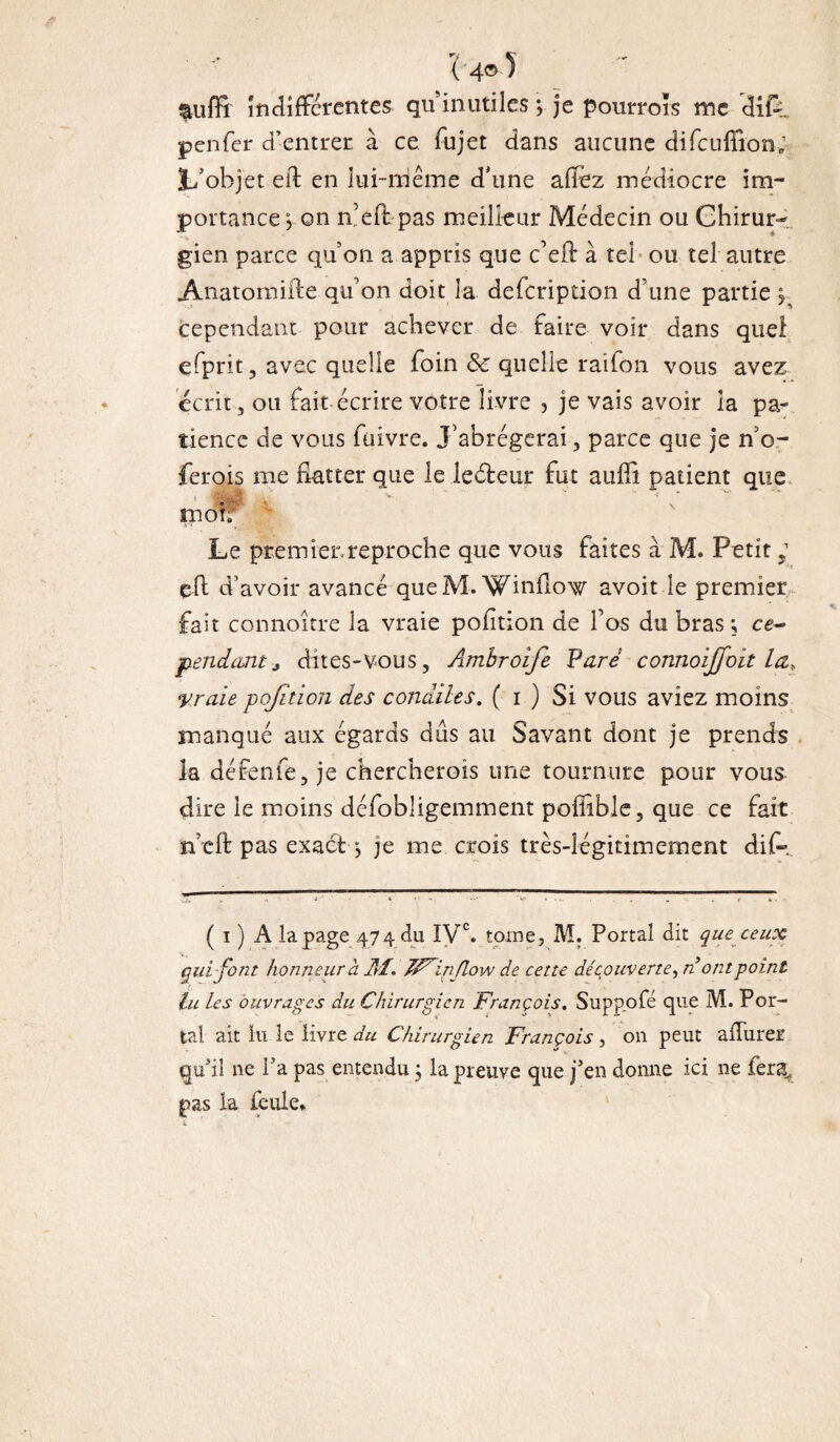 t'4® î &uffi Indifférentes qu inutiles *, je pourroïs me difV penfer d’entrer à ce fujet dans aucune difcufiion; L’objet eit en lui-même d'une allez médiocre im¬ portance j on n’eft pas meilleur Médecin ou Chirur¬ gien parce qu on a appris que c’eft à tel ou tel autre Anatomifte qu’on doit la defeription d une partie 5 cependant pour achever de faire voir dans quel efprit, avec quelle foin & quelle raifon vous avez écrit, ou fait écrire votre livre , je vais avoir la pa¬ tience de vous füivre. J’abrégerai, parce que je n’o- ferois me flatter que le lecteur fut auffi patient que mob Le premier.reproche que vous faites à M. Petit, eft d’avoir avancé que M. Winflow avoit le premier fait connoître la vraie pofition de f os du bras ; ce¬ pendant* dites-vous, Ambroife Pare connoijfoit La, yraie pofition des condiles. ( 1 ) Si vous aviez moins manqué aux égards dûs au Savant dont je prends la défenfe, je chercherois une tournure pour vous dire le moins défobligemment poffible, que ce fait n eft pas exactq je me crois très-légitimement dif- ( 1 ) A la page 474 du IVe. tome, M. Portai dit que ceux qui font honneur à AI. TF^inJlow de cette découverte, n ont point lu Les ouvrages du Chirurgien François. Suppofé que M. Por¬ tai ait lu le livre du Chirurgien François , on peut a durer qui! ne Ta pas entendu ; la preuve que j’en donne ici ne fera, pas la feule.