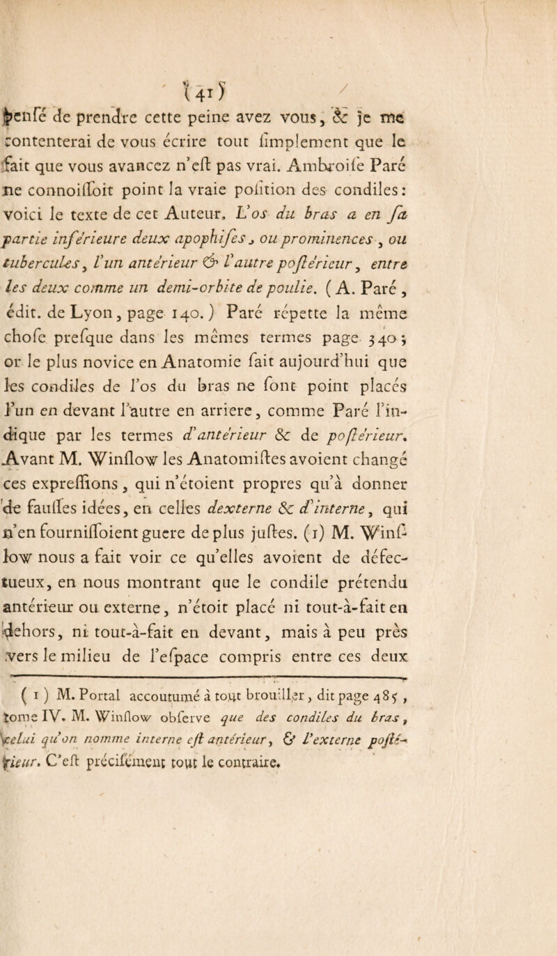 I - ' UiJ y j^cnfc de prendre cette peine avez vous, èc je me contenterai de vous écrire tout limplement que le fait que vous avancez n’efi: pas vrai. Ambroile Paré ne connoiiloit point la vraie polit ion des condiles: voici le texte de cet Auteur, Vos du bras a en fa partie inferieure deux apophifes j ou prominences , ou tubercules, L'un anterieur & Vautre poftèrieur, entre les deux comme un demi-orbite de poulie. ( A. Paré , édit, de Lyon, page 140.) Paré répette la meme chofe prefque dans les memes termes page 34a; or le plus novice en Anatomie fait aujourd’hui que les condiles de l’os du bras 11e font point placés l’un en devant l’autre en arriéré, comme Paré l’in¬ dique par les termes d'antérieur 8c de pofterieur. Avant M. Winflow les Anatomiftes avoient changé ces expreffions , qui n étoient propres qu’à donner de faillies idées, en celles dexterne 8c d'interne, qui n’enfournifloientguere déplus juftes. (r) M. Winf low nous a fait voir ce qu’elles avoient de défec¬ tueux, en nous montrant que le condile prétendu antérieur ou externe, n’étoit placé ni tout-à-faiten dehors, ni touc-à-fait en devant, mais à peu près .vers le milieu de l’efpace compris entre ces deux ( 1 ) M. Portai accoutumé à tout brouiller, dit page 485 , îorae IV. M. Winflow obferve que des condiles du bras, celui quon nomme interne cjl antérieur, & l’externe pojlé- |rieur, C’eft précifément tout le contraire.