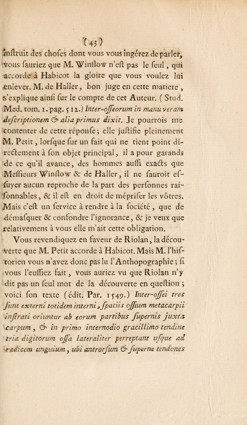 inftruit des chofes dont vous vous ingérez de parler, Vous fauriez que M. Winllow n’elt pas le feul , qui accorde à Habicot la gloire que vous voulez lui enlever. M. de Haller, bon juge en cette matière , s’explique ainii fur le compte de cet Auteur. ( Stud. Med. tom. i. pag. f 12.) Inter-ojfeorum in manuverarn defcnptionem & allaprimus dixit. Je pourrois me contenter de cetre réponfe*, elle juftifie pleinement M. Petit, lorfque fur un fait qui ne tient point di¬ rectement à fon objet principal, il a pour garands de ce qu’il avance, des hommes aulîi exaéts que Meilleurs Winflow Sc de Haller, il ne fauroit ef- jfayer aucun reproche de la part des perfonnes rai- fonnables, 8c il eft: en droit de méprifer les vôtres. Mais c’elt un fervicc à rendre à la fociété , que de démafquer & confondre l’ignorance, ôc je veux que relativement à vous elle m’ait cette obligation. Vous revendiquez en faveur de Riolan, la décou¬ verte que M. Petit accorde à Habicot. Mais M. l’hif- torien vous n’avez donc pas lu l’Anthopographie ; Il vous l’eufîiez fait, vous auriez vu que Riolan n’y dit pas un feul mot de la découverte en queftion ; voici fon texte (édit. Par. 15-49.) Inter-offei très funt ex terni totideminterni ,fpatiis ojfium metacarpii injlrad oriuntur ab eorurn partibus fupernis juxtei carpurtt, & in primo internodio gracillimo tendine tria digitorum offa lateraliter perreptant ufque ad radicem unguium, ubi antrorjiim & juperne tendones