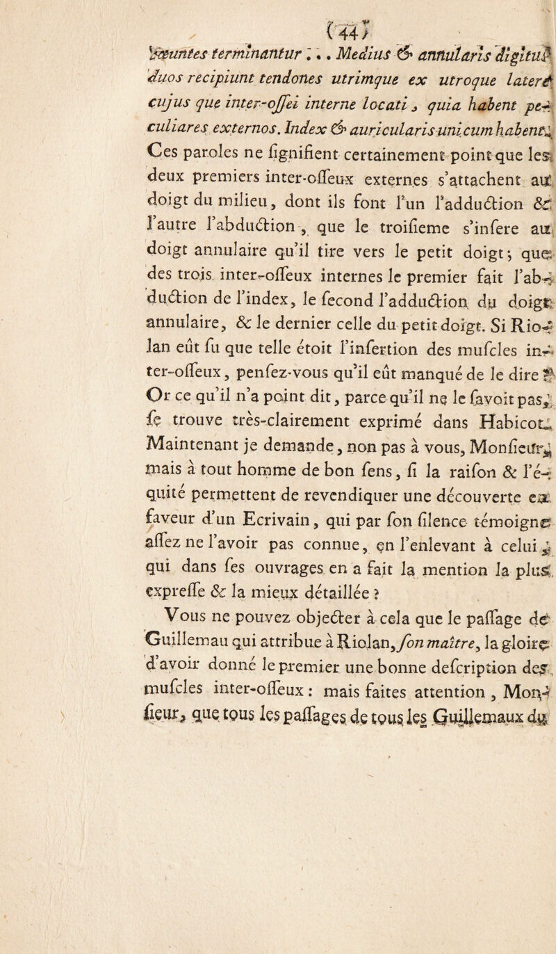 (44; \*&untes- ter minant ur i.. Médius & amutaris digituft duos recipiunt tendones utrimque ex utroque laterè cujus que inter-ojfei interne locatif quia habent pe-~ cutiares externos. Index & auricularisunicumhabent^ Ces paroles ne lignifient certainement point que lest fieux premiers inter-oiîeux externes s’attachent ait fioigt du milieu, dont ils font lun l'adduéfcion 8c. 1 autre 1 abduétion , que le troifieme s’infere an doigt annulaire qu’il tire vers le petit doigt*, que fies trois inter-ofifeux internes le premier fait l’ab~, fiuétion de 1 index, le fécond l’addudHon du doigt; annulaire, 8c le dernier celle du petit doigt. Si Rio^ lan eût fu que telle étoit l’infertion des mufcles in~< ter-olfeux, penfez-vous qu’il eût manqué de le dire T Or ce qu’il n’a point dit, parce qu’il ne le fa voit pas,1, fç trouve très-clairement exprimé dans HabicoC Maintenant je demande, non pas à vous, Monfieiîr^ mais à tout homme de bon fens, fi la raifort 8c l’é¬ quité permettent de revendiquer une découverte ea: faveur d’un Ecrivain, qui par fon filence- témoigne afiez ne l’avoir pas connue, en l’enlevant à celui ^ qui dans fes ouvrages en a fait la mention la plus*, çxprefie 8c la mieux détaillée ? Vous ne pouvez objecter à cela que le paffage dé Guiîiemau qui attribue à Riojan,/cvz maître, la gloire fi avoir donné le premier une bonne defcription des mufcles inter-ofieux : mais faites attention , Mory* fieiir, que tous les pairages fie tous les Guillemaux du.