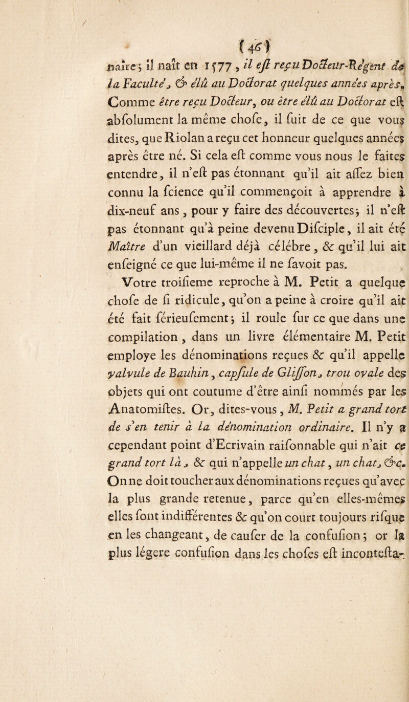 (4*) naîre, il naît en If 77 , il ejl reçuDocîeur-Pégent â$ la Facultéj & élû au Doctorat quelques années après. Comme être reçu Docteur, ou être élû au Doctorat eft abfolument la même chofe, il fuit de ce que vous dites, queRiolanareçucet honneur quelques années après être né. Si cela eft comme vous nous le faites entendre, il n eft pas étonnant qu’il ait aftez bien, connu la fcience qu’il commençoit à apprendre à dix-neuf ans, pour y faire des découvertes-, il n’eft pas étonnant qu’à peine devenu Difciple, il ait été Maître d’un vieillard déjà célébré, 8c qu’il lui ait enfeigné ce que lui-même il ne favoit pas. Votre troifteme reproche à M. Petit a quelque chofe de fi ridicule, qu’on a peine à croire qu’il ait été fait férieufement j il roule fur ce que dans une compilation , dans un livre élémentaire M. Petit employé les dénominations reçues 8c qu’il appelle yalvule de Bauhin, capfule de Glijfon* trou ovale des objets qui ont coutume d’être ainli nommés par les Anatomiftes. Or, dites-vous , M. Petit a grand tort de s'en tenir à la dénomination ordinaire. Il n’y a cependant point d’Ecrivain raifonnable qui n’ait et grand tort là^8c qui n’appelle un chat, un chatj On 11e doit toucher aux dénominations reçues qu’avec la plus grande retenue, parce qu’en elles-mêmes elles font indifférentes 8c qu’on court toujours rifque en les changeant, de caufer de la confufion; or la plus légère confufion dans les chofes eft incontefta-