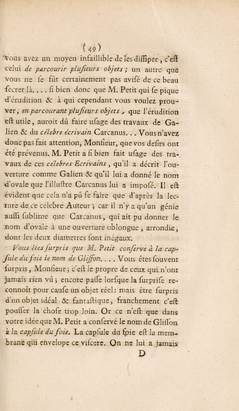 (4Î> ) vous avez un moyen infaillible de les diffiper , c’eiî: celui de parcourir plujieurs objets ; un autre que vous ne fe fût certainement pas avifé de ce beau •fecret là. . . . fi bien donc que M. Petit qui fe pique d’érudition &z à qui cependant vous voulez prou¬ ver, en parcourant plujieurs objets , que l’érudition eft utile, auroit dû faire ufage des travaux de Ga¬ lien & du célébré écrivain Carcanus. . . Vous n’avez donc pas fait attention, Moniteur, que vos defirs ont été prévenus. M. Petit a fi bien fait ufage des tra¬ vaux de ces célébrés Ecrivains, qu’il a décrit l’ou¬ verture comme Galien & qu’il lui a donné le nom d’ovale que l’illuftre Carcanus lui a impofé. Il eft évident que cela n’a pû fe faire que d’après la lec¬ ture de ce célébré Auteur ; car il n’y a qu’un génie auili fublime que Carcanus, qui ait pu donner le nom d’ovale à une ouverture cbîongue , arrondie, dont les deux diamètres font inégaux. Vous êtes furpris que M. Vêtit conferve à la cap- fuie du foie le nom de Ghjfon. . . . Vous êtes fouvent furpris. Moniteur; c’eft le propre de ceux qui n’ont jamais rien vû ; encore palfe lorfque la furprife re- connoît pour caufe un objet réel: mais être furpris d’un objet idéal & fantaftique, franchement c’efi: pouffer la chofe trop loin. Or ce n’eil que dans votre idée que M. Petit a confervé le nom de Gliifon a la capfule du foie, La caplule du fpie eft la mem¬ brane qui envelope ce vifeere. On ne lui a jamais D  . ( \ I