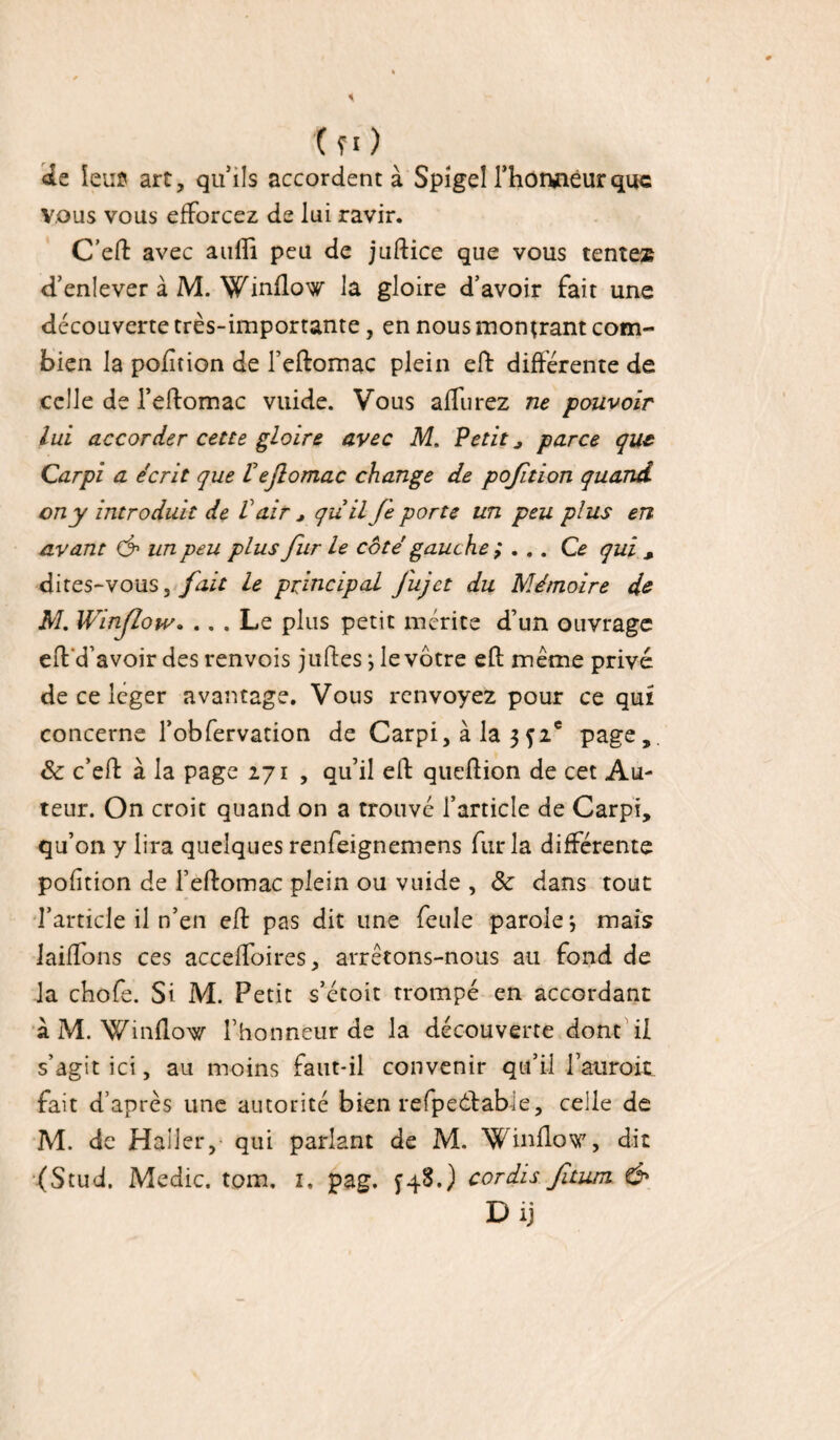 (fl) de leur* art, quils accordent à Spîgel Thoruieurquc vous vous efforcez de lui ravir. C’eft avec aufii peu de juftice que vous tentes d’enlever à M. Winflow la gloire d’avoir fait une découverte très-importante, en nous montrant com¬ bien la pofition de l’eftomac plein eft différente de celle de l’eRomac vuide. Vous affurez ne pouvoir lui accorder cette gloire avec M. Petit j parce que Carpi a écrit que Vejlomac change de pojition quand on y introduit de V air * quilfe porte un peu plus en avant & un peu plus fur Le côté gauche ; . .. Ce qui s dites-vous, fait le principal J'ujct du Mémoire de M. Winflow. ... Le plus petit mérite d’un ouvrage eft'd’avoir des renvois juftes ; le vôtre eft même privé de ce leger avantage. Vous renvoyez pour ce qui concerne l’obfervation de Carpi, à la 3f2e page,. Sc c’eft à la page 271 , qu’il eft queftion de cet Au¬ teur. On croit quand on a trouvé l’article de Carpi, qu on y lira quelques renfeignemens fur la différente pofition de l’eftomac plein ou vuide , ôc dans tout l’article il n’en eft pas dit une feule parole j mais laiffons ces accefïoires, arrêtons-nous au fond de la chofe. Si M. Petit s’étoit trompé en accordant à M. Winflow l’honneur de la découverte dont il s’agit ici, au moins faut-il convenir qu’il l’aurait, fait d’après une autorité bien refpecftabie, celle de M. de Haller, qui parlant de M. Winflow, dit (Stud. Medic. tom, 1. pag. £48.) cordis fitum &