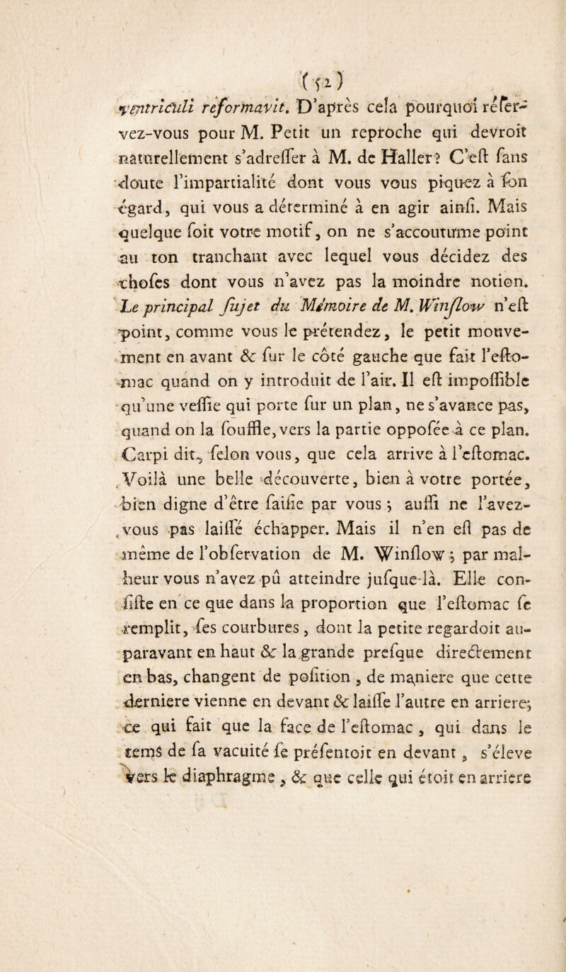 ( fi) yentricldi reformuvit. D’après ce!a pourquoi ré fer- vez-vous pont M. Petit un reproche qui devroit naturellement s’adreffer à M. de Haller? C’efl: fans •doute l’impartialité dont vous vous piquez à fon egard, qui vous a déterminé à en agir ainfî. Mais quelque foit votre motif, on ne s'accoutume point au ton tranchant avec lequel vous décidez des ehofes dont vous n’avez pas la moindre notion. Le principal fujet du Mémoire de M. Winjlow n’ek 'point, comme vous le prétendez, le petit mouve¬ ment en avant & fur le coté gauche que fait l’efto- mac quand on y introduit de l’air. Il eO: impofiiblc •qu’une veffie qui porte fur un plan, ne s'avance pas, quand on la foufRe,vers la partie oppofée à ce plan. Carpi dit, félon vous, que cela arrive à i’cftomac. Voilà une belle découverte, bien à votre portée, bien digne d’être faille par vous; aulîi ne l’avez- t vous pas lailfé échapper. Mais il n’en efl pas de même de l'obfervation de M. Winflow; par mal¬ heur vous n’avez pu atteindre jufque-là. Elle con- iifte en ce que dans la proportion que l’edomac Ce remplit, des courbures, dont la petite regardait au¬ paravant en haut & la grande prefque directement en bas, changent de polition , de mgniere que cette derniere vienne en devant & laide l’autre en arriéré; ce qui fait que la face de l’cftomac , qui dans le temS de fa vacuité fe préfentoic en devant, s’élève vers k diaphragme , & que celle qui étoit en arriéré