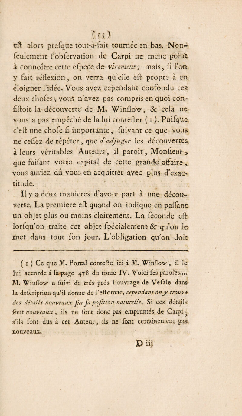 df alors prefqne tout-à-fait tournée en bas, Non^ feulement l’obfervation de Carpi ne: mene point à connoître cette efpece de virement; mais, fi Ton y fait réflexion, on verra qu’elle eft propre à en éloigner l’idée. Vous avez cependant confondu ces deux chofes j vous n’avez pas compris en quoi con- £ était la découverte de M. Winflov/, Sc cela ne vous a pas empêché de la lui contefter ( i ). Puifque, c’efl: une chofe fi importante, fuivant ce que vous ne cefiez de répéter, que d'adjuger les découvertes a leurs véritables Auteurs , il paroit, Monfieur » que faifant votre capital de cette grande affaire^ vous auriez dû vous en acquitter avec plus d’exact titude. Il y a deux maniérés d’avoir part à une décou¬ verte. La première eft quand on indique en pallant un objet plus ou moins clairement. La fécondé eft: lorfqu’on traite cet objet fpécialement & qu’on le met dans tout fon jour. L’obligation qu’on doit ( i ) Ce que M. Portai contefte ici à M. Winflow, il le lui accorde â la page 478 du tome IV. Voici fes paroles.... M. Wiiifl'ow a fuivi de très-près l'ouvrage de Vefale dans la deferiprion qu'il donne de l’eftomac, cependant on y trouve des détails nouveaux ju/'ja pojition naturelle. Si ces détails font nouveaux, ils ne font donc pas empruntés de Cârpi - s'ils font dus a cet Auteur, ils. ne font certainement gafe nouveaux. Du)