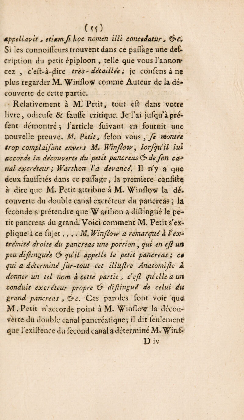 (îî) appellavit * etiamji hoc nomen illi conctdatur, Ô'C, Si les connoilfeurs trouvent dans ce paflage une de£* cription du petit épiploon , telle que vous l'annon- cez , c’eft-à-^ire très - détaillée ; je confens ï ne plus regarder M. Winflow comme Auteur de la dé¬ couverte de cette partie. Relativement à M. Petit, tout eft dans votre livre, odieufe 8c fauffe critique. Je l’ai jufqu’àpré- fent démontré i l’article fuivant en fournit une nouvelle preuve. M. Petit* félon vous , Jè montre trop complaifant envers M, Winjlow, lorfquil lui accorde la decouverte du petit pancréas & de fon ca- nal excréteur ; Warthon la devancé. Il n'y a que deux fauffetés dans ce palTage, la première confiée à dire que M. Petit attribue à M. Wmflo^r la dé¬ couverte du double canal excréteur du pancréas la fécondé a prétendre que W arthon a diftingué le pe¬ tit pancréas du grand. Voici comment M. Petit s'ex¬ plique a ce fujet. ... M. Winjlow a remarqué a Vex* trémité droite du pancréas une portion, qui en ejl wf peu diflinguée & quil appelle le petit pancréas ; cé qui a déterminé fur-tout cet illufre Anatomife k donner un tel nom à cette partie * c efi quelle a un conduit excréteur propre Ô1 difingué de celui du grand pancréas * &c. Ces paroles font voir qus M. Petit n’accorde point à M. Winllow la décou¬ verte du double canal pancréatique*, il dit feulement que l’exiftence du fécond canal a déterminé M» Win&