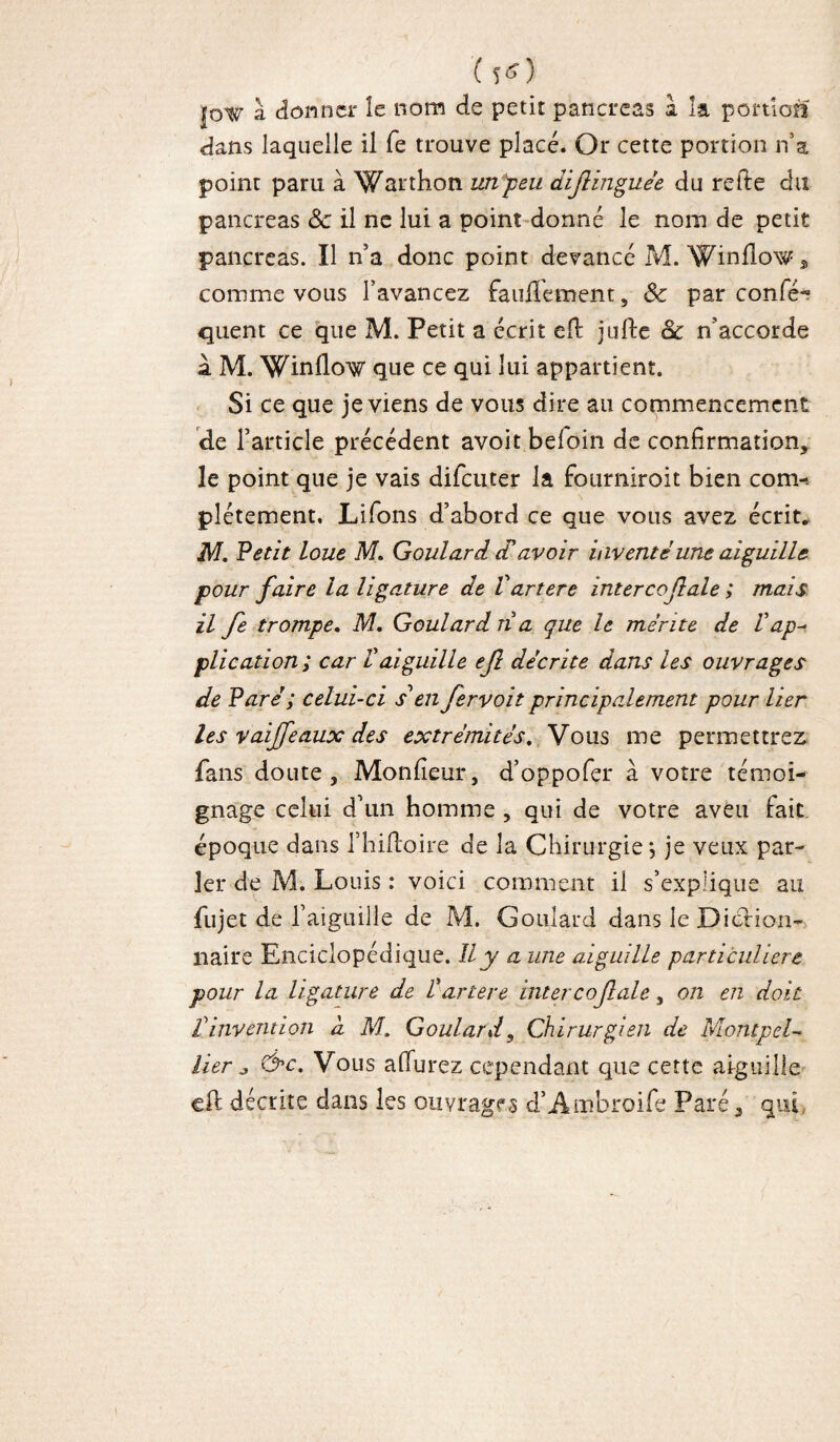 (5*> jow à donner le nom de petit pancréas a la portion dans laquelle il fe trouve placé. Or cette portion n’a point paru à Warthon un peu diflinguée du refte du pancréas ôc il ne lui a point donné le nom de petit pancréas. Il n’a donc point devancé M. Winflow, comme vous l’avancez fauflement, Sc par confis¬ quent ce que M. Petit a écrit eft jufte 8c n’accorde à M. Winflow que ce qui lui appartient. Si ce que je viens de vous dire au commencement de l’article précédent avoit beloin de confirmation, le point que je vais difeuter la fourniroit bien com-. plétement. Liions d’abord ce que vous avez écrit. M. Petit loue M. Goulard cTavoir inventé une aiguille pour faire la ligature de Vartere intercojlale ; mais il fe trompe. M. Goulard n a que le mérite de Vap¬ plication; car l aiguille ejl décrite dans les ouvrages de Paré; celui-ci s'en fervoit principalement pour lier les vaijfeaux des extrémités. Vous me permettrez fans doute. Moniteur, d’oppofer à votre témoi¬ gnage celui d’un homme , qui de votre aveu fait, époque dans l’hiftoire de la Chirurgie *, je veux par¬ ler de M. Louis : voici comment il s’explique au fujet de l’aiguille de M. Goulard dans le Diction¬ naire Enciclopédique. Il y a une aiguille particulière pour la ligature de Vartere inter cojlale, on en doit rinvention d M.. Goulard, Chirurgien de Montpel¬ lier j &c. Vous afiurez cependant que cette aiguille eft décrite dans les ouvrages d’Ambroife Paré, qui