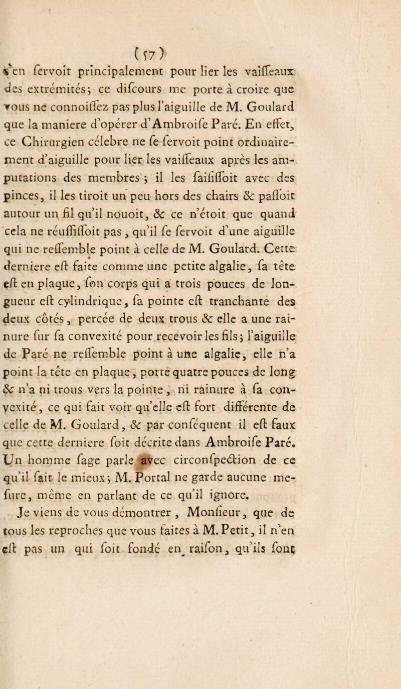 ( Î7) s'en fervoit principalement pour lier les v ai (Te aux des extrémités; ce difcours me porte à croire que vous ne connoiffez pas plus l’aiguille de M. Goulard que la maniéré d’opérer d’Ambroife Paré. En effets ce Chirurgien célébré ne fe fervoit point ordinaire¬ ment d’aiguille pour lier les vaifteaux après les am¬ putations des membres *, il les faififloit avec des pinces, il les tiroit un peu hors des chairs 8c paftoit autour un fil qu’il nouoit, 8c ce n’étoit que quand cela ne réuffiffoit pas , qu’il fe fervoit d’une aiguille qui ne reffemble point à celle de M. Goulard. Cette derniere eft faite comme une petite algalie, fa tète eft en plaque, fon corps qui a trois pouces de lon¬ gueur eft cylindrique, fa pointe eft tranchante des deux côtés, percée de deux trous 8c elle a une rai¬ nure fur fa convexité pour recevoir les fils ; l’aiguille de Paré ne reflemble point à une algalie, elle n’a point la tète en plaque, porte quatre pouces de long 8c n’a ni trous vers la pointe , ni rainure à fa con¬ vexité, ce qui fait voir qu’elle eft fort différente de celle de M. Goulard, 8c par conféquent il eft faux que cette derniere foit décrite dans Ambroife Paré. Un homme fage parle avec circonfpeéHon de ce qu’il fait le mieux; M. Portai ne garde aucune me- fure, meme en parlant de ce qu’il ignore. Je viens de vous démontrer , Monfieur, que de tous les reproches que vous faites à M. Petit, il n’en eft pas un qui foit fondé enraifon, qu’ils fonc