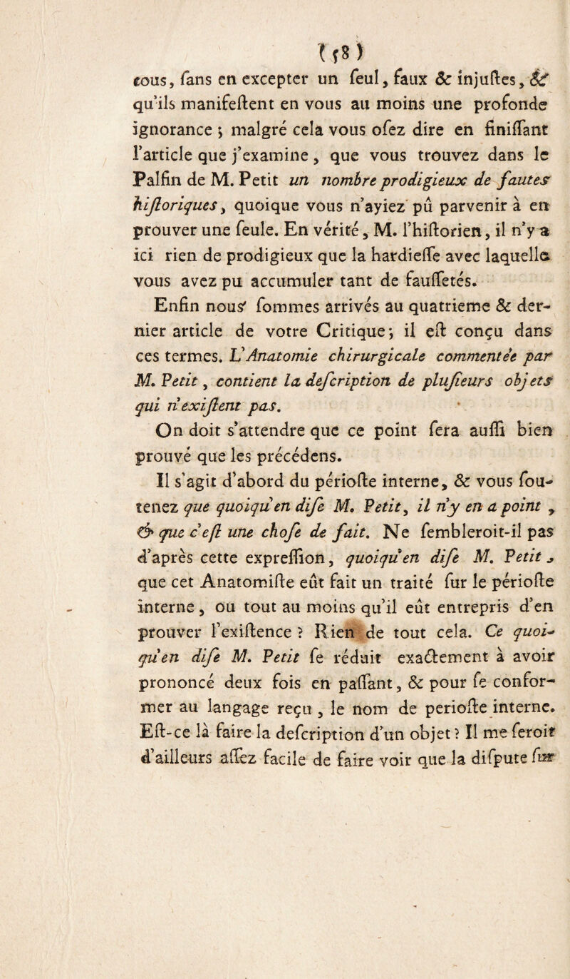w cous, fans en excepter un feul, faux ôc injufles, éc qu’ils manifedent en vous au moins une profonde ignorance \ malgré cela vous ofez dire en finidant l’article que j’examine, que vous trouvez dans le Palfin de M. Petit un nombre, prodigieux de fautes hijloriquesy quoique vous n’ayiez pû parvenir à en prouver une feule. En vérité , M. l’hidorien, il n’y a ici rien de prodigieux que la hardieffe avec laquelle* vous avez pu accumuler tant de fauffetés. Enfin nous' femmes arrivés au quatrième & der¬ nier article de votre Critique*, il effc conçu dans ces termes. U Anatomie chirurgicale commentée par M. Vêtit, contient la defeription de plujîeurs obj ets qui nexijlent pas. On doit s’attendre que ce point fera aufïi bien prouvé que les précédens. Il s'agit d’abord du période interne, 8c vous fou- tenez que quoiqu en dife M. Petit, il ri y en a point 7 & que c e(l une chofe de fait. Ne fembleroit-il pas d’après cette exprefïion, quoiqu en dife M. Petit * que cet Anatomide eût fait un traité fur le période interne, ou tout au moins qu’il eût entrepris d’en prouver l’exidence > Rien de tout cela. Ce quoi« qrien dife M. Petit fe réduit exactement à avoir prononcé deux fois en paffant, Sc pour fe confor¬ mer au langage reçu , le nom de période interne. Ed-ce la faire la defeription d’un objet ? Il me ferait d’ailleurs affez facile de faire voir que la difpute fur