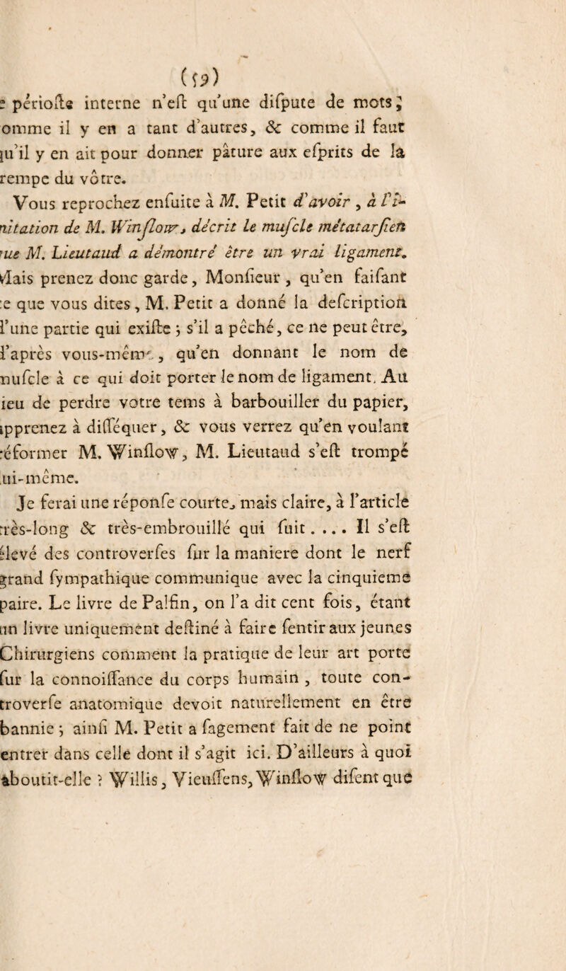 ( îp) “ période interne n’eft qu'une difpute de mots J omme il y en a tant d’autres, 8c comme il faut ju’il y en ait pour donner pâture aux efprits de la rempe du vôtre. Vous reprochez enfuite â M. Petit d'avoir , a /7- citation de M. IVinfioiVj décrit Le mufcle métatarjieti me M. Lieutaud a démontré être un vrai ligament. dais prenez donc garde, Moniteur , qu'en faifant :e que vous dites, M, Petit a donné la defcription. l'une partie qui exifte j s’il a péché, ce ne peut être, l’après vous-mêtru, qu'en donnant le nom de nufcle à ce qui doit porter le nom de ligament, Ait ieu de perdre votre teins à barbouiller du papier, ipprenez à difféquer, 8c vous verrez qu’en voulant réformer M. Winflow, M. Lieutaud s’eft trompé ui-même. Je ferai une réponfe courte,, mais claire, à l'article nès-long 8c très-embrouillé qui fuit.... Il s’eft üevé des controverfes fur la maniéré dont le nerf ^rand fympathique communique avec la cinquième paire. Le livre de Pa!£n, on l’a dit cent fois, étant an livre uniquement deftiné à faire fentir aux jeunes Chirurgiens comment la pratique de leur art porte fur la connoiftance du corps humain , toute con- troverfe anatomique devoit naturellement en être bannie *, ainh M. Petit a fagement fait de ne point entrer dans celle dont il s’agit ici. D’ailleurs à quoi aboutit-elle ? ^illis, Vieuffens,Winüow difentque