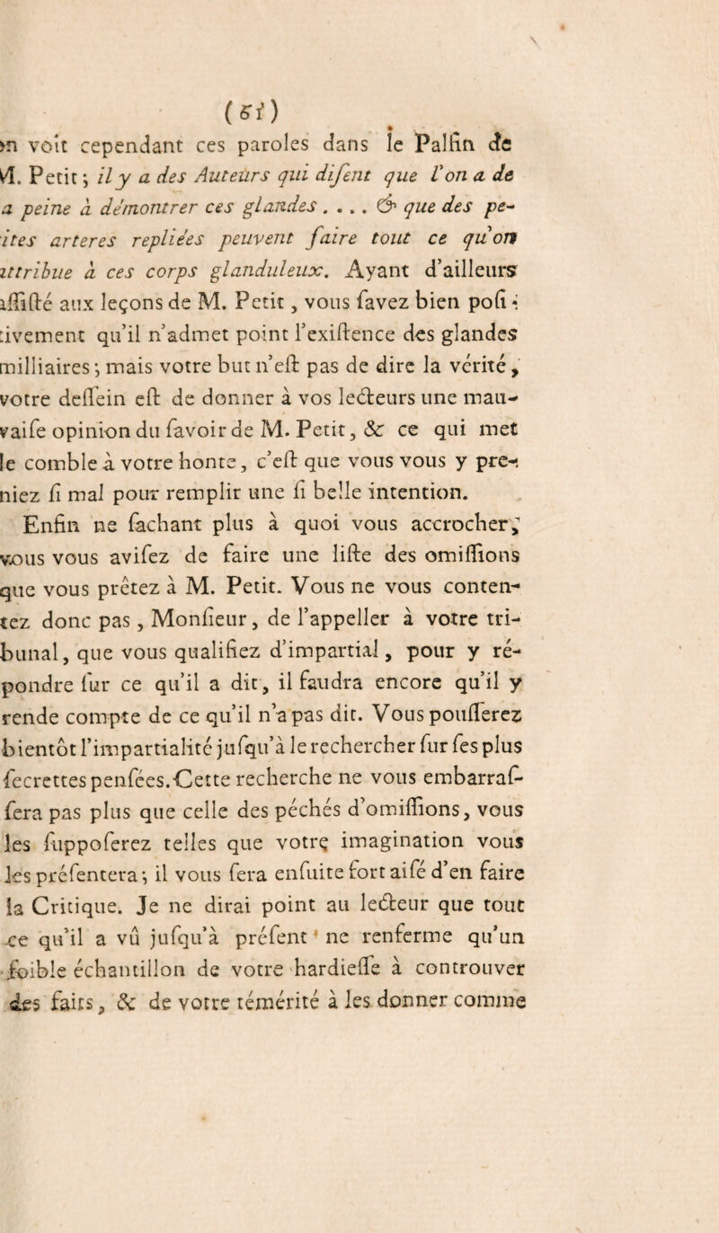 (si) m voit cependant ces paroles dans le Pal fin cfe Petit *, il y a des Auteurs qui difent que ion cl de a peine ci de montrer ces glandes . . . . & que des pe¬ tites arteres repliées peuvent faire tout ce qiion ittribue cl ces corps glanduleux. Ayant d’ailleurs idifté aux leçons de M. Petit, vous favez bien poli * rivement qu’il n’admet point l’exiftence des glandes milliaires -, mais votre but n’eft pas de dire la vérité, votre dcfléin eft de donner à vos leéteurs une mau- vaife opinion du favoir de M. Petit, & ce qui met le comble à votre honte, c’eft que vous vous y pre-, niez fi mal pour remplir une fi belle intention. Enfin ne fichant plus à quoi vous accrocher; vous vous avifez de faire une lifte des omiflions que vous prêtez à M. Petit. Vous ne vous conten¬ tez donc pas, Moniteur, de l’appeller à votre tri¬ bunal, que vous qualifiez d’impartial, pour y ré¬ pondre fur ce qu’il a dit , il faudra encore qu’il y rende compte de ce qu’il n’a pas dit. Vous pondérez bientôt l’impartialité jufqu’à le rechercher fur fes plus fecrettes penfées.Cette recherche ne vous embarraf- fera pas plus que celle des péchés d’omiflions, vous les fuppoferez telles que votre imagination vous les préfentera*, il vous fera enfuite fort aifé d en faire la Critique. Je ne dirai point au leéteur que tout x;e qu’il a vu jufqu’à préfent * ne renferme qu’un foible échantillon de votre hardiede à controuver des faits, de de votre témérité à les donner comme
