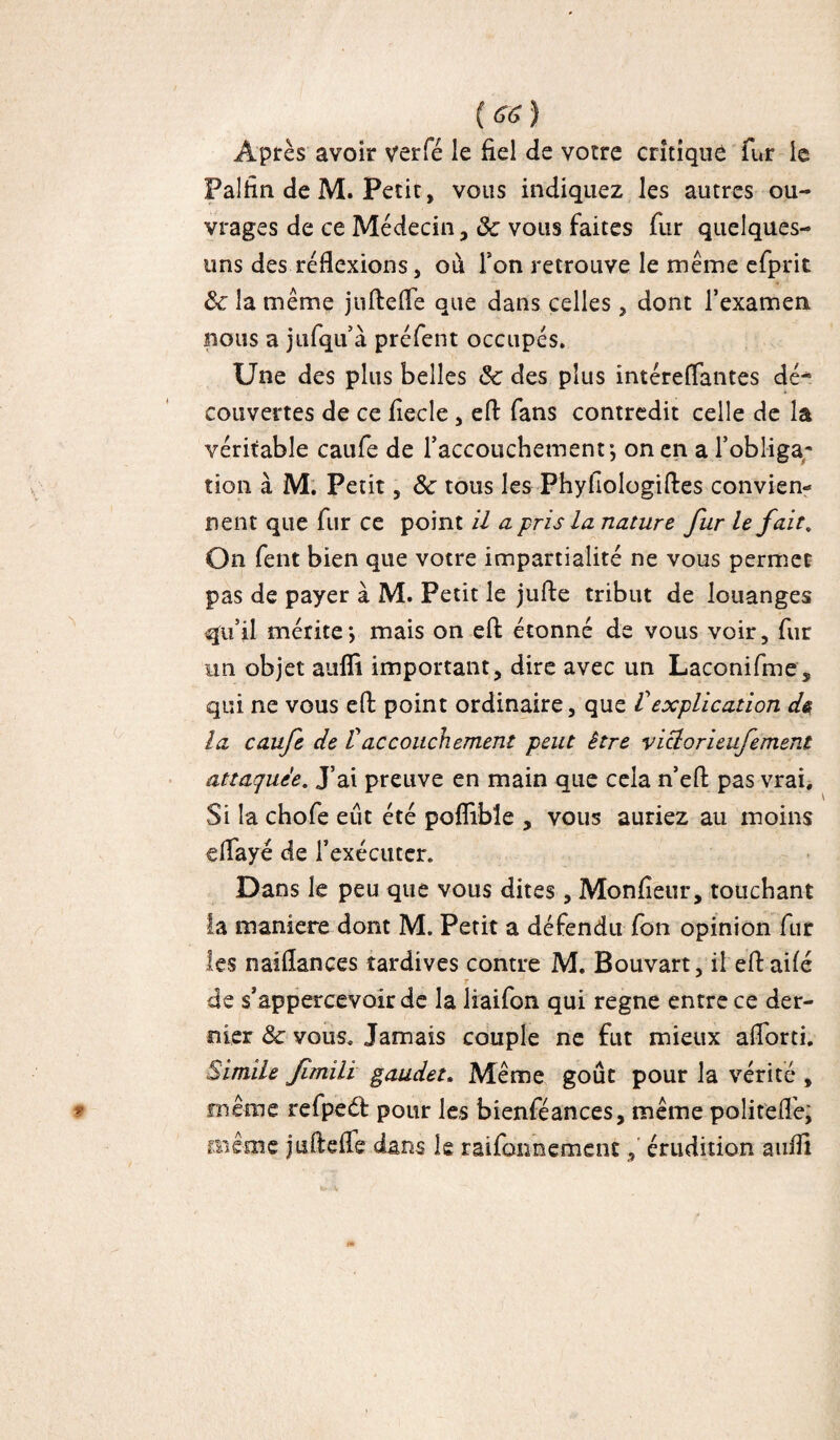 Âpres avoir verfé le fiel de votre critique fur le Falfin de M. Petit, vous indiquez les autres ou¬ vrages de ce Médecin, 8c vous faites fur quelques- uns des réflexions, où Ton retrouve le meme efprit 8c la meme jufiefle que dans celles, dont l’examen nous a jufqu’à préfent occupés. Une des plus belles ôc des plus intéreflantes dé* couvertes de ce fiecle , efi fans contredit celle de la véritable caufe de l’accouchement-, on en a l’obliga¬ tion à M. Petit, 8c tous les Phyfiologiftes convien¬ nent que fur ce point il a pris la nature fur le fait. On fent bien que votre impartialité ne vous permet pas de payer à M. Petit le jufie tribut de louanges qu’il mérite*, mais on efi étonné de vous voir, fur un objet auffi important, dire avec un Laconifme, qui ne vous efi point ordinaire, que Vexplication de la caufe de Vaccouchement peut être viclorieufememt attaquée. J’ai preuve en main que cela n’eft pas vrai. Si la chofe eut été poflibîe , vous auriez au moins eflayé de l’exécuter. Dans le peu que vous dites, Monfîeur, touchant la maniéré dont M. Petit a défendu fon opinion fur les naiflances tardives contre M. Bouvart, il efi ailé r de s’appercevoir de la liaifon qui régné entre ce der¬ nier 8c vous. Jamais couple ne fut mieux aflorti. Simile fmili gaudet. Meme goût pour la vérité , meme refpeét pour les bienféances, meme polit'efle; même jtiftefle dans le raifonnement, érudition aufli