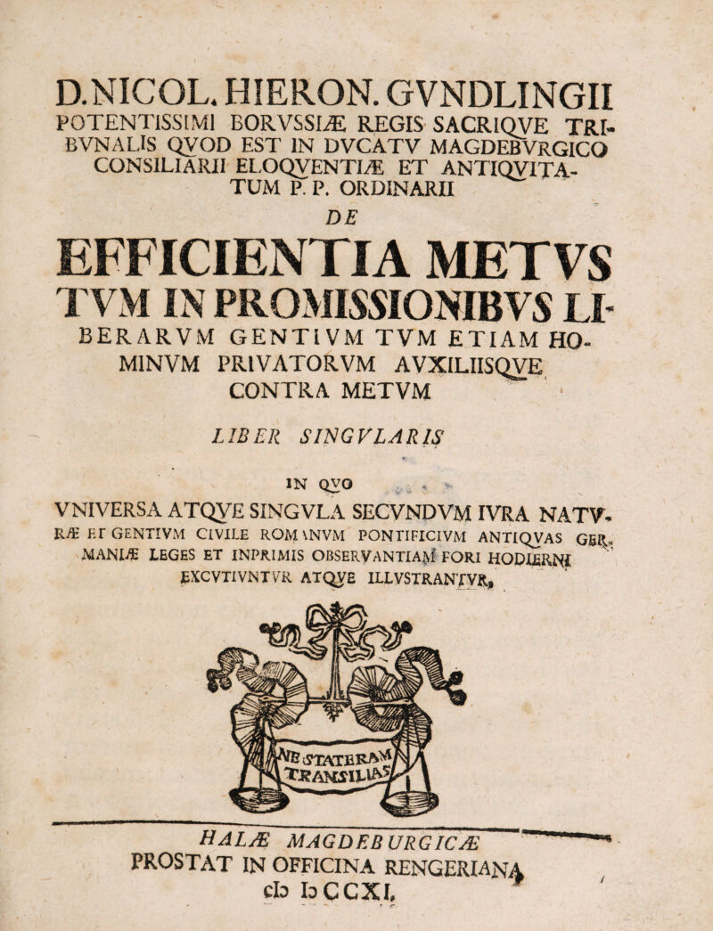 D.NICOL* HIERON. GVNDLINGII P0TENTISSIM1 BORVSSEE REGIS SACRIOVE TRI- BVNALIS QVOD EST IN DVCATV MAGDEBVRGICO CONSILIARII ELOQVENTI/E ET ANTIQVITA- TUM P. P. ORDINARII EFFICIENTIA METVS TVM IN PROMISSIONIBVS LI- BERARVM GENTIVM TVM ETIAM H0- MINVM PR1VATORVM AVXILIISQVE CONTRA METVM ?* “ • LIBER SINGVLARIS v • * i' in qvo VNIVERSA ATQVE SINGVLA SECVNDVM IVRA NATV- l\f¥. F.r GENTIVM CIVILE ROM \NVM PONTIFICIVM ANTIQVAS GER« MANME LEGES ET INPRIMIS OBSERVANTIAM’ FORI HODIERNI EXCVTIVNTVR ATQVE ILLVSTRANfVR, HALO MAGDEBVRGICO PROSTAT IN OFFICINA RENGERIANA cId bCCXI,