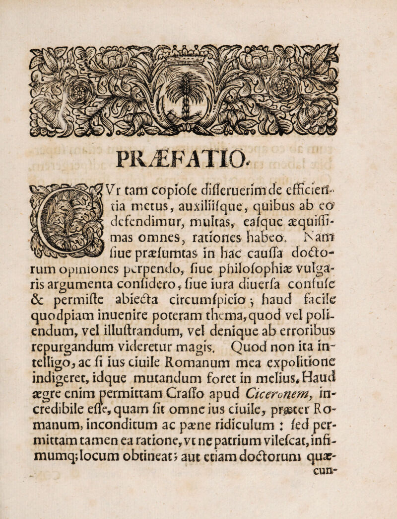 Vr tam copiofe difleruerimde efficien¬ da metus, auxilfifque, quibus ab eo defendimur, multas, eafque cequifii- mas omnes, rationes habeo, Nam liue praefumtas in hac caufTa dolo¬ rum opiniones perpendo, fiue pbilofophias vulga¬ ris argumenta confidero, fiue iura diucrfa confufe & permifte abieifta cireumfpicio y haud facile quodpiam inuenire poteram thema,quod vel poli¬ endum, vel illuftrandum, vel denique ab erroribus repurgandum videretur magis. Quod non ita rn- telligo,ac fi iusciuile Romanum mea expolitione indigeret, idque mutandum foret in melius* Haud aegre enim permittam Craffo apud Ciceronem, in- credibile efle, quam fit omne ius ciuilej prjeter Ro¬ manum, inconditum ac pame ridiculum : fed per¬ mittam tamen ea ratione, vt ne patrium vilefcat,infi- mumqdocum obtineam aut etiam do&orum qux-