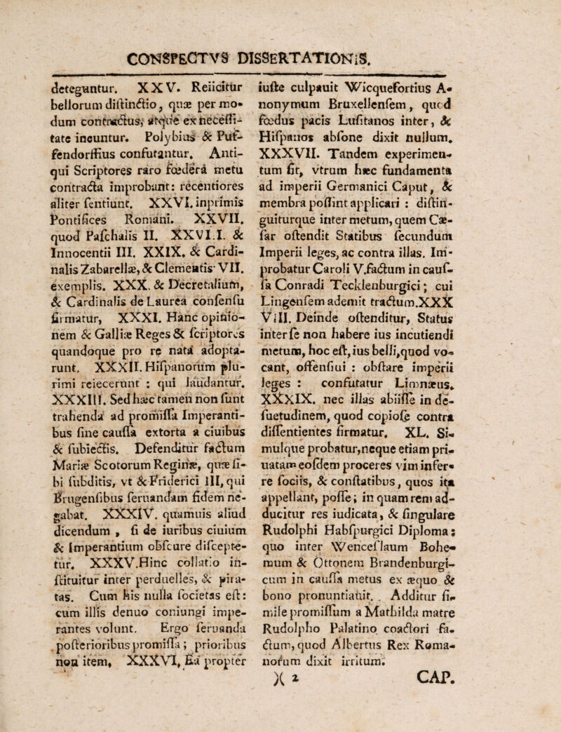 deteguntur. XXV. ReiicitUr bellorum difiin&io, qus perxno* dum contMttusy atque exnecefli- tate incuntur. Polybius Sc Put- fendorffius confutantur* Anti¬ qui Scriptores raro fceder£ metu contratfia improbant: recentiores aliter fentiunt. XXVI. inprimis Pontifices Romani. XXVII* quod Pafchalis II. XXVI.I. Sc Innocentii III. XXIX* Sc Cardi¬ nalis Zabarellse, 8c Clementis' VII. exemplis. XXX, Sc Decretalium, Sc Cardinalis de Laurea confenfu firmatur, XXXI. Hanc opinio¬ nem S< Gallia: Reges & feriptores quandoque pro re nata adopta¬ runt. XXXII. Hlfpanorum plu¬ rimi reiecerunt : qui laudantur, XXXIii. Sed h&c tamen non furit trahenda ad promifla Imperanti¬ bus fine cauffa extorta a ciuibus Sc fubieSis. Defenditur fo&um Mari» Scotorum Rcgirise, qurefi- bi fubditis, vt &Rriderici lll,qui Bmgenfibus feritandam fidem ne- gabat. XXXIV. qttamuis aliud dicendum , fi de iuribus ciuium Sc Imperantium cbfcure difeepte- tur. XXXV.Hinc collatio in- flituitur inter perduelles, Sc pira¬ tas. Cum kis nulla focietas eft: cum illis denuo coniungi impe¬ rantes volunt. Ergo feritanda pofterioribus promina; prioribus noa item* XXXVI* fia propter iufte culpauit Wicquefortius A* nonymum Bruxellcnfem, qued foedus pacis Lufitanos inter, Sc Hifpauos abfone dixit nullum. XXXVII. Tandem experimen- tum fit, vtrurn hsec fundamenta ad imperii Germanici Caput, Sc membra poflint applicari : diftiit- guiturque inter metum, quem Cse- far oftendit Statibus fecundum Imperii leges, ac contra illas. Im¬ probatur Caroii V.fa&um in cauf- fa Conradi Tecklenburgici; cui Lingentem ademit tra&um.XXX Vili. Deinde offenditur, Status inter fe non habere ius incutiendi metum, hoc eft,ius belli,quod vo« eant, offenfiui : obftare imperii leges : confutatur Limnseus* XXXIX. nec illas abiifie in de- fuetudinem, quod copiofe contra diflentientes firmatur, XL, Si-* mulque probatur,neque etiam pri- uatam eofilem proceres vim infer» re fociis, Sc conflatibus, quos ita appellant, pofle; in quam rem ad¬ ducitur res iudicata, Sc fingulare Rudolphi Habfpurgici Diploma; quo inter Wenceflaum Bohe- mum 8c Ottonem Brandenburgi- cum in caufia metus ex sequo Sc bono pronuntiauit. . Additur fi*. milepromifTum aMathilda matre Rudolpho Palatino coacflori fa- <flum,quod Albertus Rex Roma¬ norum dixit irritum X * CAP.