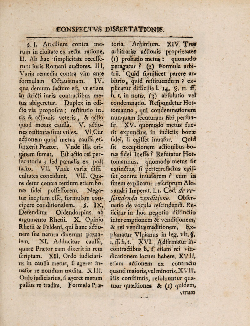 $. I. Auxilium contra me¬ rum in ciuitate ex reda ratione* II. Ab hac (implicitate recefle- runt iuris Romani audores. 111* Varia remedia contra vim ante formulam Odauianam. IV* cjua demum fadum e(f, vt etiam in (fridi iuris contradibus me¬ tus abigeretur. Duplex in edi- do via propofira : reftitutio iu. ris & adionis veteris , & adio quod metus caufla. V* adio- nes reftitutae funt vtiles. VI.Cur adionem quod metus caufia ef¬ finxerit Praator* Vnde illa ori¬ ginem fumat, Eft adio rei per- xecutoria ,* fed poenalis ex pofl fado. Vll. Vnde varia; diffi cultates concidunt, Vlll. Qua¬ re detur contra tertium etiam bo¬ nae fidei poflefforem. Nega¬ tur ineptum efle, formulam con¬ cipere conditionalem. IX* Defenditur Oldendorpius ab argumento Rhetii. X. Opinio Rhetii & Feldeni, qui hanc adio¬ nem fua natura dixerunt poena¬ lem. XI* Adducitur caufla, quare Praetor eam dixerit in rem fcriptam. XII* Ordo iudiciari- us in cauHa metus, (i ageret in- uator re nondum tradita. X111. Ordo iudiciarius, (i ageret metum pafiTus re tradita. Formula Pr»- toria. Arbitrium. XIV, Tret arbitraria? adionis proprietates (i) probatio metus : quomoda peragatur ? (t) Formula arbi¬ trii. Quid fignificet parere ar¬ bitrio t quid reftituendiim ? ex¬ plicatur difficilis 1. 14. §. 11. ffi h. t. in notis. (3) abfolutio vel condemnatio. Refpondetur Hot- tomanno, qui condemnationem nunquam feeuturani fibi perfiia- (if. XV. quomodo metus fue¬ rit expundus in iudiciis bonse fidei, fi egiffet inuafor. Quid fit exceptionem adionibus bo¬ na? fidei ineffe ? Refutatur Hot- tomannus. quomodn metus fit extindus, fi perterrefadus egif¬ fet 'contra inuaforem ? eum in finem explicatur refcriptum Ale¬ xandri Imperat. 1.1. Cod. de re- fcindenda venditione. Obfer- uatio de vocula refcindendi. Re- iicitur in hoc negotio diftindio interemptionem Sc venditionem, Sc rei vendita? traditionem, Ex¬ planatur Vlpianus in leg. vlt. if (f. h. t. XVI. Ad firmatur in- contradibus b* f. etiam rei vifi- dicationem locum habere. XV i I* etiam adionem ex contradu quanti maioris,vel minoris.XVlll. His condituris, refoluuntur qua- tuor quaftiones & (Q quidem, vtrum