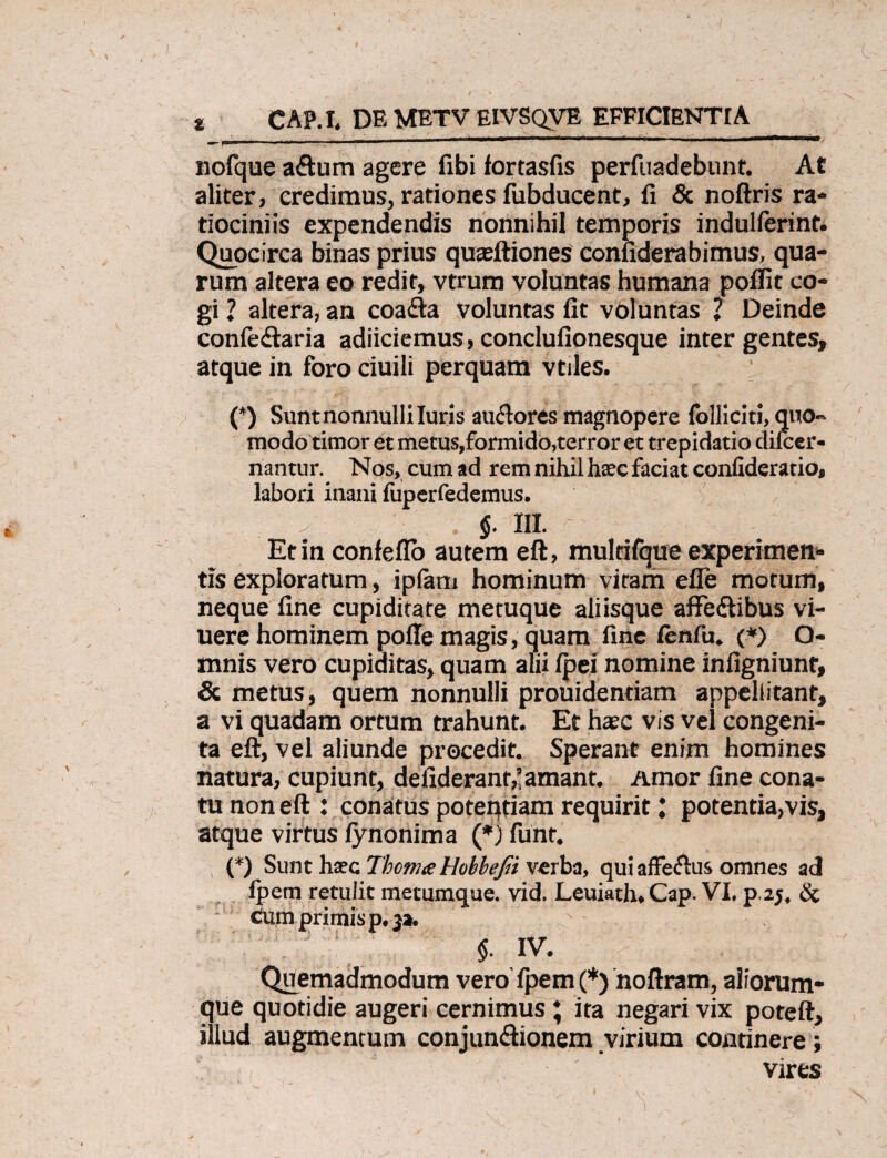 CAP.I. DE METV EIVSQVE EFFICIENTIA t nofque aftum agere fibi fortasfis perfuadebunt. At aliter, credimus, rationes fubducent, fi & noftris ra¬ tiociniis expendendis nonnihil temporis indulferint. Quocirca binas prius quasftiones confiderabimus, qua¬ rum altera eo redit, vtrum voluntas humana poflit co¬ gi 1 altera, an coa&a voluntas fit voluntas 2 Deinde confe&aria adiiciemus, conclufionesque inter gentes, atque in foro ciuili perquam vtiles. (*) Sunt nonnulli luris au&ores magnopere folliciti, quo» modo timor et metus,formido,terror et trepidatio dileer- nantur. Nos, cum ad rem nihil haec faciat confideratio, labori inani fuperfedemus. . $. III. Et in confeflo autem eft, multifque experimen¬ tis exploratum, ipfam hominum vitam effe motum, neque fine cupiditate metuque aliisque affectibus vi- uere hominem poffe magis, quam fine lenfu. (*) O- mnis vero cupiditas, quam alii fpei nomine infigniunt, & metus, quem nonnulli prouidentiam appellitant, a vi quadam ortum trahunt. Et haec vis vel congeni¬ ta eft, vel aliunde procedit. Sperant enim homines natura, cupiunt, defiderant,’amant. Amor fine cona¬ tu non eft : conatus potentiam requiritpotentia,vis, atque virtus fynonima (*j funr. (*) Sunt haec Thcnue Hobbejii verba, qui affeftus omnes ad fpem retulit metumque. vid. Leuiath. Cap. VI. p.2j, Sc cum primis p. y*. $. IV. Quemadmodum vero' fpem (*) noftram, aiiorum- que quotidie augeri cernimus; ita negari vix poteft, illud augmentum conjunffionem virium continere; vires