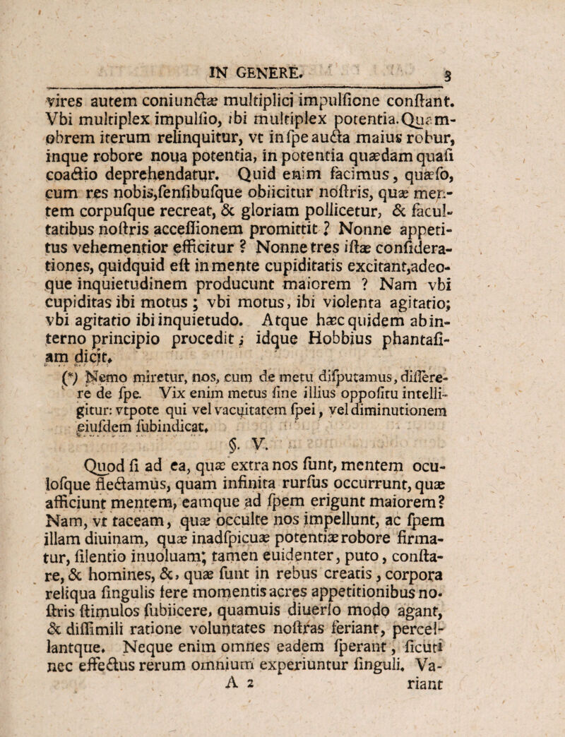 vires autem coniun£a? multiplici impulficne conflant. Vbi multiplex impulfio, ibi multiplex potentia. Qua m- obrem iterum relinquitur, vt inlpeaufta maius robur, inque robore noua potentia, in potentia quasdam quali coadio deprehendatur. Quid enim facimus, quaefo, cum res nobis,fenfibufque obiicitur noftris, qua: men¬ tem corpufque recreat, & gloriam pollicetur, & facul¬ tatibus noftris accefiionem promittit ? Nonne appeti¬ tus vehementior efficitur ? Nonne tres ifte confidera- tiones, quidquid eft in mente cupiditatis excitant,adeo- que inquietudinem producunt maiorem ? Nam vbi cupiditas ibi motus ; vbi motus, ibi violenta agitatio; vbi agitatio ibi inquietudo. Atque hasc quidem ab in¬ terno principio procedit; idque Hobbius phantafi- am dicit. (*) Nemo miretur, nos, cum de metu difputamus, diflere- re de fpe. Vix enim metus fine illius oppofitu intelli- gitur: vtpote qui vel vacuitatem fpei, vel diminutionem eiufdem lubindicat* V... §• V. Quod fi ad ea, qua; extra nos funt, mentem ocu- lofque fiedamus, quam infinita rurfus occurrunt, qua: afficiunt mentem, eamque ad fpem erigunt maiorem ? Nam, vt taceam, qu$ occulte nos impellunt, ac fpem illam diuinam, qua: inadfpicua: potentia: robore firma¬ tur, filentio inuoluam; tamen euidenter, puto, confla¬ re, & homines, &, qua: funt in rebus creatis, corpora reliqua fmgulis fere momentis acres appetitionibus no- ftris ftimulos fubiicere, quamuis diuerio modo agant, & diffimili ratione voluntates noftras feriant, percel- lantque. Neque enim omnes eadem fperant, ficuti nec effedus rerum omnium experiuntur finguli. Va- A 2 riant