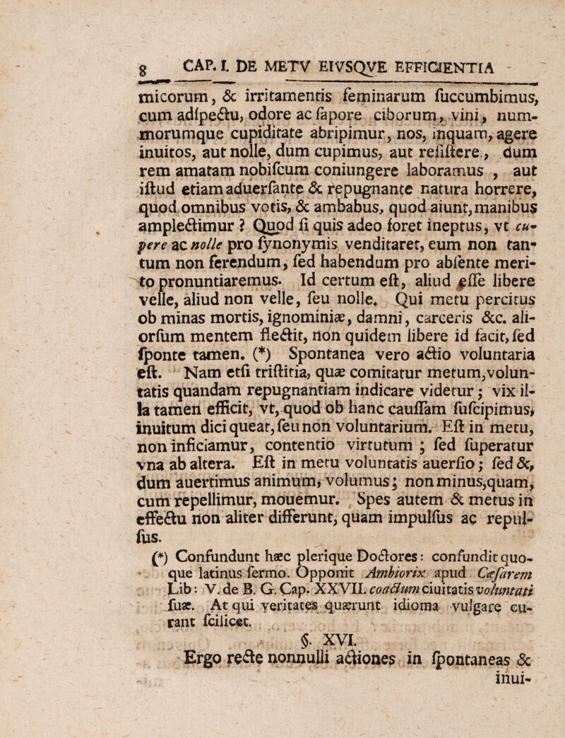 g CAP. I. DE METV EIVSQVE EFFICIENTIA - micorum, & irritamentis feminarum fuccumbimus, cum adlpe&u, odore ac fapore ciborum, vini, num* morumque cupiditate abripimur, nos, inquam, agere inuitos, aut nolle, dum cupimus, aut reliftcre, dum rem amatam nobifcum coniungere laboramus , aut illud etiam aduerfante & repugnante natura horrere, quod omnibus votis, & ambabus, quod aiunt,manibus ample&imur ? Quod fi quis adeo foret ineptus, vt cu- pere ac nolle pro fynonymis venditarer, eum non tan* tum non ferendum, fed habendum pro ablente meri¬ to pronuntiaremus. Id certum eft, aliud $fle libere velle, aliud non velle, leu nolle. Qui metu percitus ob minas mortis,ignominiae, damni, carceris &c. ali- orfum mentem fiedit, non quidem libere id facit, fed (ponte tamen. (*) Spontanea vero a&io voluntaria eft. Nam etfi triftitia, quae comitatur metum,volun¬ tatis quandam repugnantiam indicare videtur; vix il¬ la tamen efficit, vt, quod ob hanc cauflam fufcipimus, inuitum dici queat, feu non voluntarium. Eft in metu, non inficiamur, contentio virtutum ; fed fuperatur vna ab altera. Eft in metu voluntatis auerfio; fed Sc, dum auertimus animum, volumus; non minus,quam, cum repellimur, mouemur. Spes autem & metus in effe&u non aliter differunt, quam impulfus ac repul- lus. (*) Confundunt haec plerique Dolores: confundit quo*, que latinus fermo. Opponit Ambiorix apud Ctefarem Lib: V. de B. G. Cap. XXVII. coattum duitatisvoluntati fuse. At qui yeritates quaerunt idioma vulgare cu¬ rant fciiicet. §. XVI. Ergo refte nonnulli asiones in fpontaneas & inui-