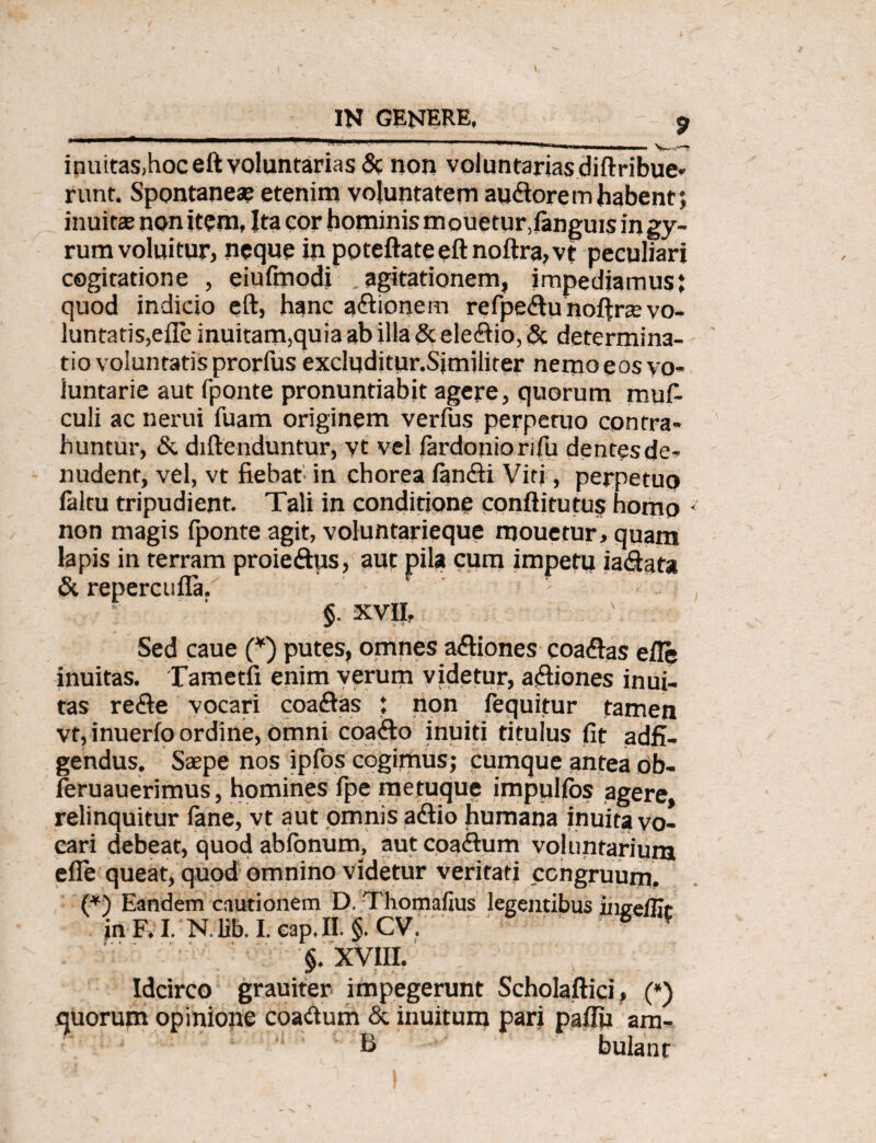 IN GENERE, p ■ ■ ■'■■■• 1 ■■---1--———-w> inuitas,hoceft voluntarias & non voluntarias diftribue* runt. Spontaneae etenim voluntatem audoremhabent; inuitae non item, Ita cor hominis mouetur.fanguis in gy¬ rum voluitur, neque in poteftate eft noltra, vt peculiari cogitatione , eiufmodi agitationem, impediamus: quod indicio eft, hanc aftionem refpe&unoftrae vo¬ luntatis, e fle inuitam,quiaabilla&ele<ftio,& determina¬ tio voluntatis prorftis excluditur.Similiter nemo eos vo¬ luntarie aut fponte pronuntiabit agere, quorum mufi culi ac nerui fuam originem verfus perpetuo contra¬ huntur, & diftenduntur, vt vel lardoniorifu dentesde? nudent, vel, vt fiebat in chorea larnfti Virj, perpetuo faltu tripudient- Tali in conditione conftitutus homo <' non magis fponte agit, voluntarieque mouetur, quam lapis in terram proieftus, aut pila cum impetit iadafa & repercufla. ! - §. XVII, Sed caue (*) putes, omnes asiones coa&as efle inuitas. Tametfi enim verum videtur, a&iones inui- tas re&e vocari coaflas : non fequitur tamen vt,inuerloordine, omni coaflo inuiti titulus fit adfi- gendus. Saepe nos ipfos cogimus; cumque antea ob- leruauerimus, homines Ipe metuque impulfbs agere, relinquitur lane, vt aut omnis adfio humana inuita vo¬ cari debeat, quod ablonum, aut coadtum voluntarium elle queat, quod omnino videtur veritati congruum. (*) Eandem cautionem D. Thomafius legentibus ince/Er in F. I N. lib. I. cap. II. §. CV. “ * §. XVIII. Idcirco grauiter impegerunt Scholaftici, (*) quorum opinione coadtum & inuitum pari paffii ara¬ ti bulant