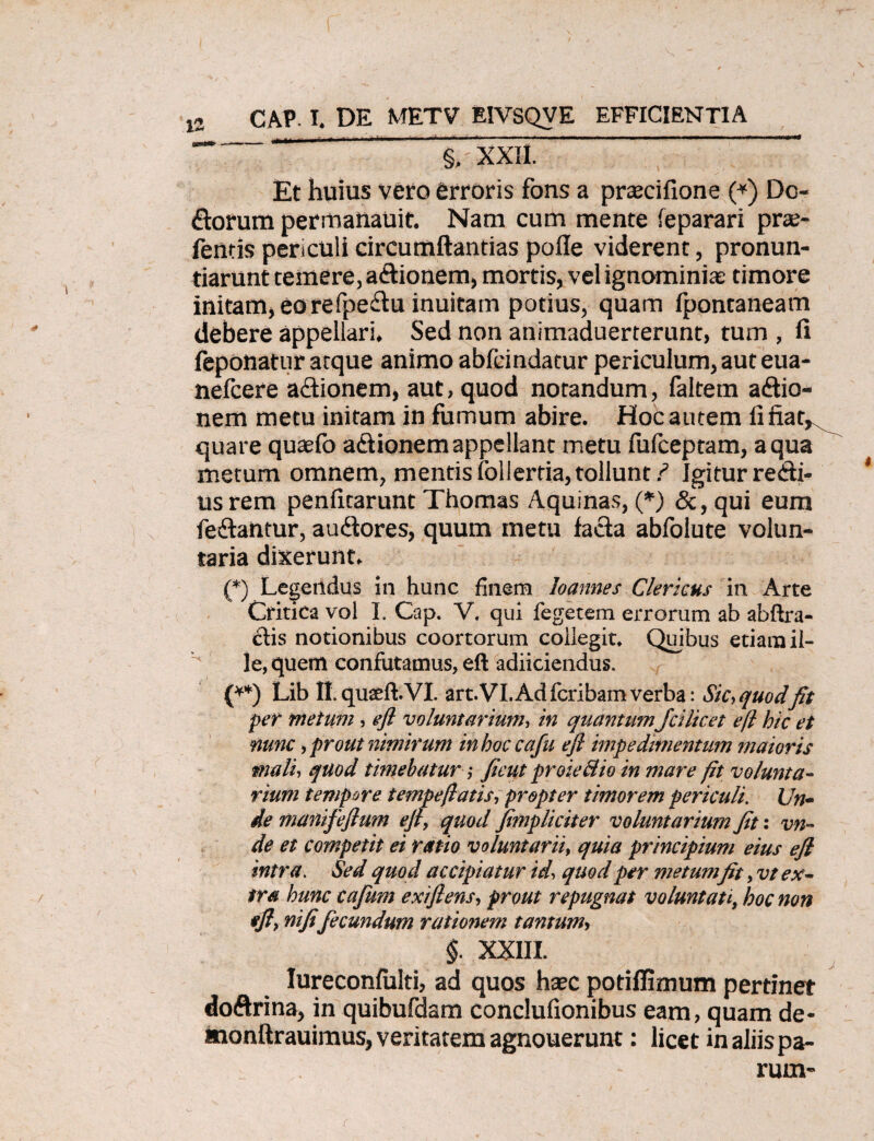 §, XXII Et huius vero erroris fons a praecifione (*) Do- florum permanauit. Nam cum mente (eparari prae- fentis periculi circumflandas pofle viderent, pronun¬ tiarunt temere, aCtionem, mortis, vel ignominia: timore initam, eorefpeCtu inuitam potius, quam Ipontaneam debere appellari. Sed non animaduerterunt, tum , fi feponatur atque animo ableindatur periculum, aut eua- nefcere actionem, aut, quod notandum, faltem actio¬ nem metu initam in fumum abire. Hoc autem fifiat^ quare quaefo adtionem appellant metu fulceptam, aqua metum omnem, mentis follertia, tollunt ? Igitur recti¬ us rem penfitarunt Thomas Aquinas, (*) &, qui eum feClantur, auCtores, quum metu facta abfolute volun¬ taria dixerunt. (*) Legendus in hunc finem loannes Clericus in Arte Critica vol I. Cap. V. qui fegetem errorum ab abfira- £tis notionibus coortorum coiiegit. Quibus etiam il¬ le, quem confutamus, eft adiiciendus. (**) Lib II.quseft.VI. art.VI.Adfcribamverba: Sic,quodfit per metum, eft voluntarium, in quantum Jcilicet eft hic et nunc, prout nimirum inhoccafu eft impedimentum maioris mali, quod timebatur; ficut pr oie dio in mare fit volunta¬ rium tempore tempefiatis, propter timorem periculi. Un¬ de manifeftum eft, quod fimpliciter voluntarium Jit: vn- de et competit ei ratio voluntarii, quia principium eius eft intra. Sed quod accipiatur id, quod per metumfit, vt ex¬ tra hunc cafum exi flens, prout repugnat voluntati, hoc non *'ft, nifi fecundum rationem tantum, §. XXIII. Iureconfulti, ad quos hsec potiflimum pertinet doftrina, in quibufdam conclufionibus eam, quam de- monftrauimus, veritatem agnouerunt: licet in aliis pa¬ rum-