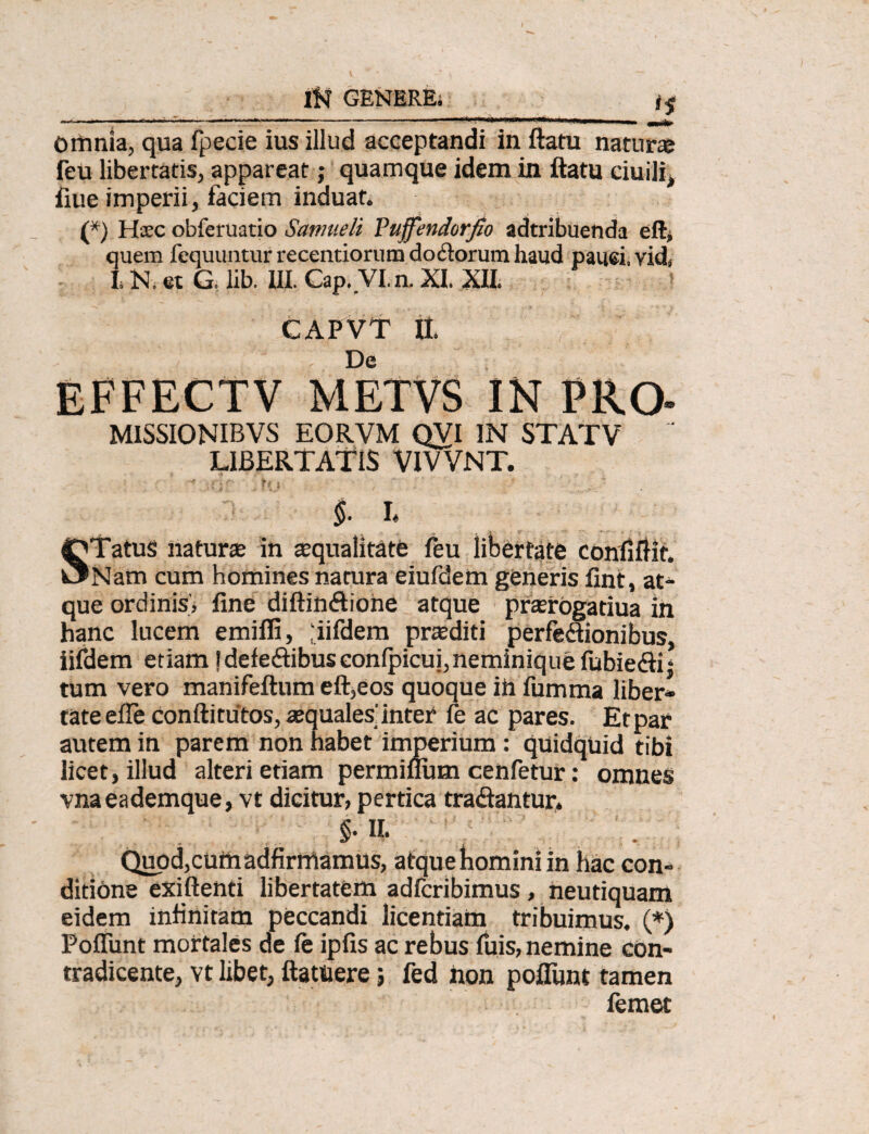 <5 omnia, qua fpecie ius illud acceptandi in ftatu natura feu libertatis, appareat; quamque idem in ftatu ciuili, fiue imperii, faciem induat. (*) Haec obferuatio Samueli Yuffendorfio adtribuenda eft* quem fequuntur recentiorum doftorum haud pauci, vid» L N. et G. lib. III. Gap..VI. n. XI. XII. CAPVT tt De EFFECTV METVS IN PRO- MISSIONIBVS EORVM QVI IN STATV LIBERTATIS VIVVNT. • J - ^ ff * '' ■ * §. i STatuS natur te in squalitate feu libertate confiftit. Nam cum homines natura eiufdem generis fint, at¬ que ordinis, fine diftin&ione atque prsrogatiua in hanc lucem emifli, ,'iifdem prsditi perfedionibus, iifdem etiam !deledibuscon(picui,neminiquefubiedij tum vero manifeftum eft,eos quoque in fumma liber* tateefle conftitutos, squales'inter fe ac pares. Et par autem in parem non habet imperium: quidquid tibi licet, illud alteri etiam permiflum cehfetur: omnes vnaeademque, vt dicitur, pertica tradantur. §• H- . Quod,cUthadfirrnamus, atqueWniniin hac con¬ ditione exiftenti libertatem adfcribimus, fteutiquam eidem infinitam peccandi licentiam tribuimus. (*) Poffunt mortales de fe ipfis ac rebus fuis, nemine con¬ tradicente, vt libet, ftatuere; fed non poftiint tamen femet