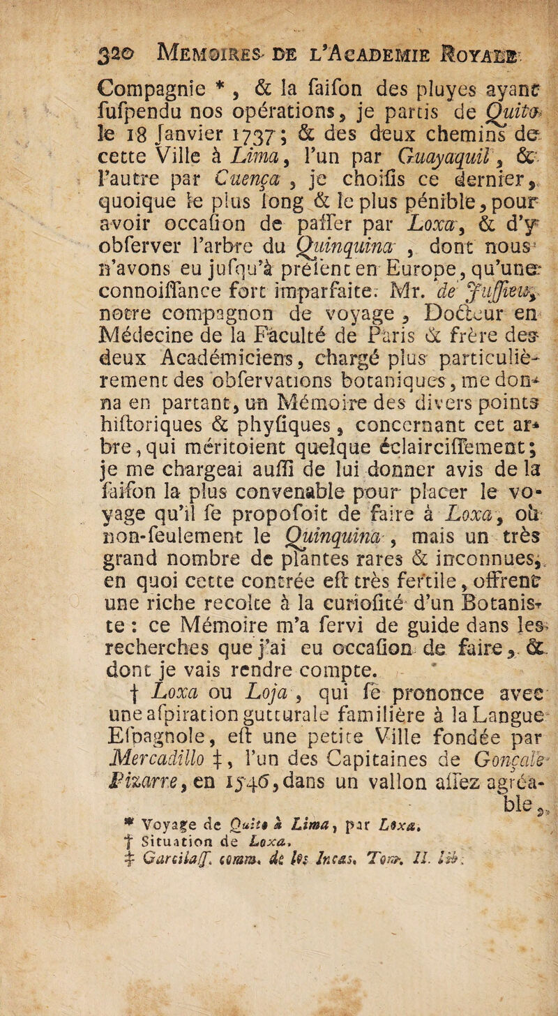 Compagnie * , & la faifon des pluyes ayant fufpendu nos opérations, je partis de Quito* te 18 Janvier 1737 ; & des deux chemins de cette Ville à Lima, l’un par Guayaquil, & l’autre par Cuença , je choifis ce dernier, quoique le plus long & le plus pénible,pour avoir occafion de paffer par Loxa', & d’y* obferver l’arbre du Quinquina’ , dont nous! n’avons eu jufqu’à prèi’enc en Europe, qu’une: connoiffance fort imparfaite. Mr. de notre compagnon de voyage , Docteur en Médecine de la Faculté de Paris & frère des- deux Académiciens, chargé plus particuliè¬ rement des obfervations botaniques, me don¬ na en partant, un Mémoire des divers points hiftoriques & phyfiques, concernant cet ar* bre,qui méritoient quelque éclairciflement; je me chargeai auiïî de lui donner avis de la faifon la- plus convenable pour placer le vo¬ yage qu’il fe propofoit de faire à Loxa, 011 non-feulement le Quinquina-, mais un très grand nombre de plantes rares & inconnues, en quoi cette contrée eft très fertile, offrent une riche recoke à la curiofité d’un Botanis^ te : ce Mémoire m’a fervi de guide dans les* recherches que j’ai eu occafion de faire, & dont je vais rendre compte. f Loxa ou Loja , qui fe prononce avec une afpiration gutturale familière à la Langue Efpagnole, eft une petite Ville fondée par Mercadillo J, l’un des Capitaines de Gonçale■ Fizarre ,tu ij4<5,dans un vallon allez agréa¬ ble „ * Voyage de Quii» k Lima, par Lsxa, f Situation de Loxa,